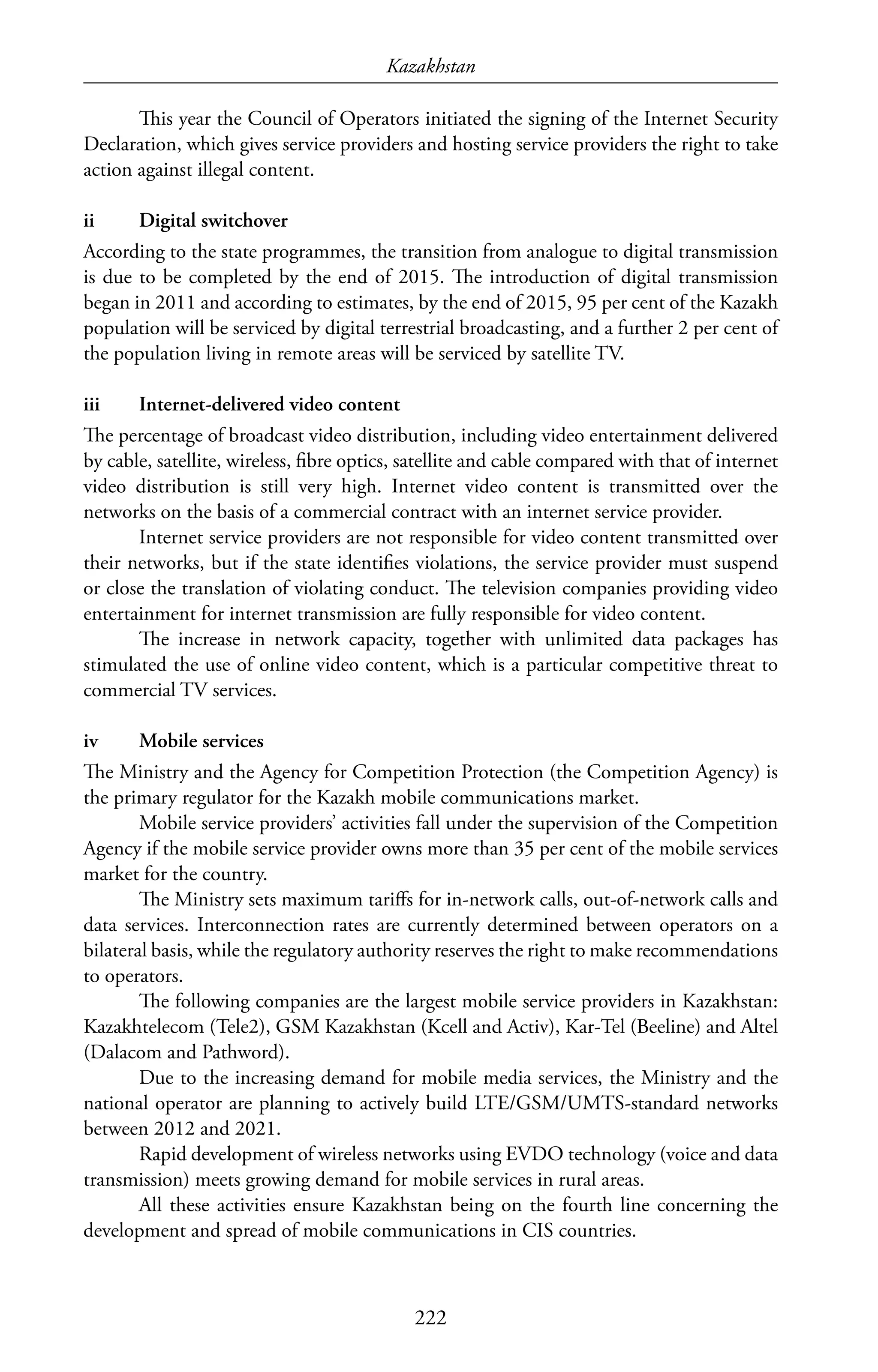Kazakhstan
222
This year the Council of Operators initiated the signing of the Internet Security
Declaration, which gives service providers and hosting service providers the right to take
action against illegal content.
ii	 Digital switchover
According to the state programmes, the transition from analogue to digital transmission
is due to be completed by the end of 2015. The introduction of digital transmission
began in 2011 and according to estimates, by the end of 2015, 95 per cent of the Kazakh
population will be serviced by digital terrestrial broadcasting, and a further 2 per cent of
the population living in remote areas will be serviced by satellite TV.
iii	 Internet-delivered video content
The percentage of broadcast video distribution, including video entertainment delivered
by cable, satellite, wireless, fibre optics, satellite and cable compared with that of internet
video distribution is still very high. Internet video content is transmitted over the
networks on the basis of a commercial contract with an internet service provider.
Internet service providers are not responsible for video content transmitted over
their networks, but if the state identifies violations, the service provider must suspend
or close the translation of violating conduct. The television companies providing video
entertainment for internet transmission are fully responsible for video content.
The increase in network capacity, together with unlimited data packages has
stimulated the use of online video content, which is a particular competitive threat to
commercial TV services.
iv	 Mobile services
The Ministry and the Agency for Competition Protection (the Competition Agency) is
the primary regulator for the Kazakh mobile communications market.
Mobile service providers’ activities fall under the supervision of the Competition
Agency if the mobile service provider owns more than 35 per cent of the mobile services
market for the country.
The Ministry sets maximum tariffs for in-network calls, out-of-network calls and
data services. Interconnection rates are currently determined between operators on a
bilateral basis, while the regulatory authority reserves the right to make recommendations
to operators.
The following companies are the largest mobile service providers in Kazakhstan:
Kazakhtelecom (Tele2), GSM Kazakhstan (Kcell and Activ), Kar-Tel (Beeline) and Altel
(Dalacom and Pathword).
Due to the increasing demand for mobile media services, the Ministry and the
national operator are planning to actively build LTE/GSM/UMTS-standard networks
between 2012 and 2021.
Rapid development of wireless networks using EVDO technology (voice and data
transmission) meets growing demand for mobile services in rural areas.
All these activities ensure Kazakhstan being on the fourth line concerning the
development and spread of mobile communications in CIS countries.
 