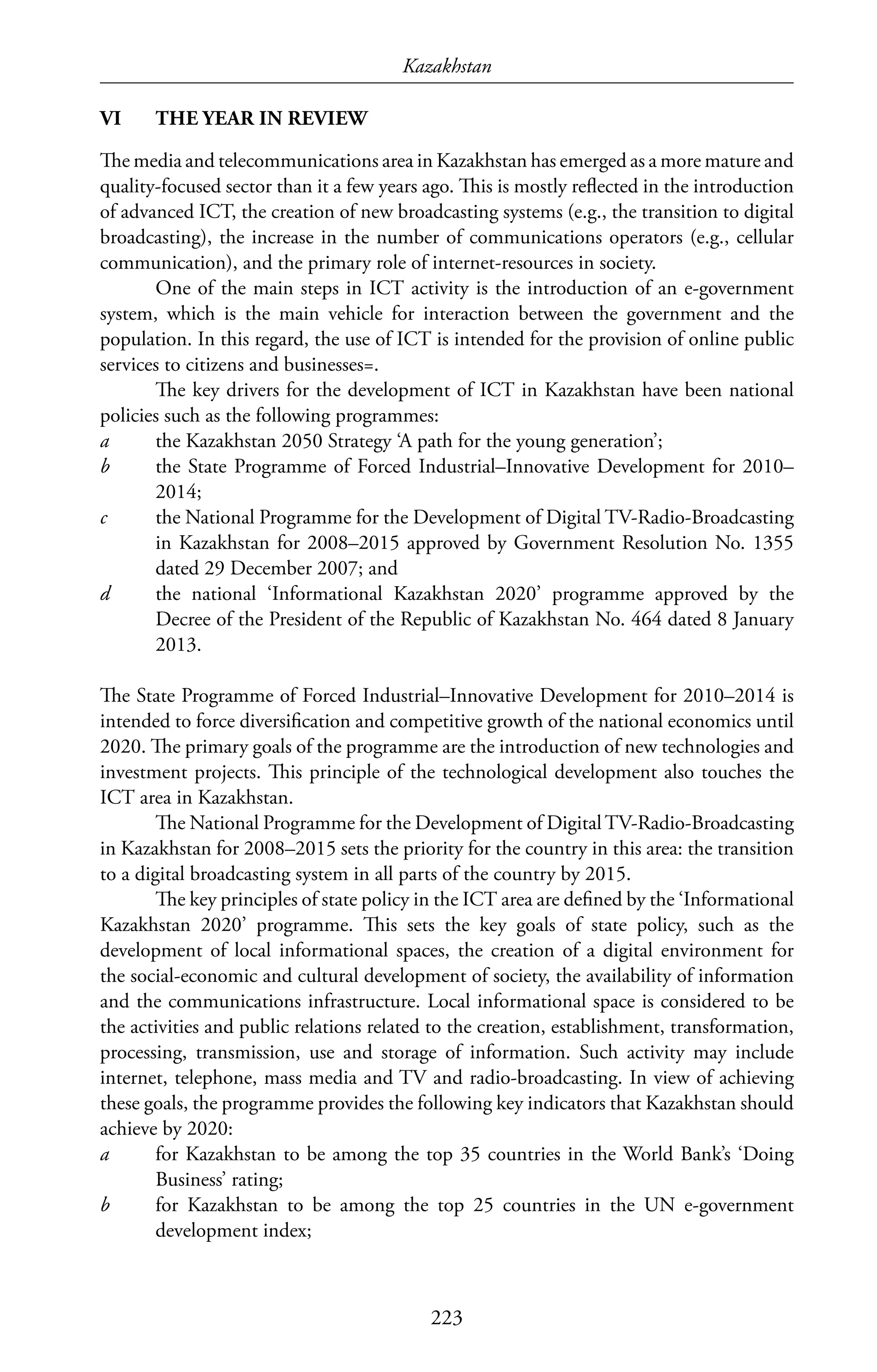 Kazakhstan
223
VI	 THE YEAR IN REVIEW
The media and telecommunications area in Kazakhstan has emerged as a more mature and
quality-focused sector than it a few years ago. This is mostly reflected in the introduction
of advanced ICT, the creation of new broadcasting systems (e.g., the transition to digital
broadcasting), the increase in the number of communications operators (e.g., cellular
communication), and the primary role of internet-resources in society.
One of the main steps in ICT activity is the introduction of an e-government
system, which is the main vehicle for interaction between the government and the
population. In this regard, the use of ICT is intended for the provision of online public
services to citizens and businesses=.
The key drivers for the development of ICT in Kazakhstan have been national
policies such as the following programmes:
a	 the Kazakhstan 2050 Strategy ‘A path for the young generation’;
b	 the State Programme of Forced Industrial–Innovative Development for 2010–
2014;
c	 the National Programme for the Development of Digital TV-Radio-Broadcasting
in Kazakhstan for 2008–2015 approved by Government Resolution No. 1355
dated 29 December 2007; and
d	 the national ‘Informational Kazakhstan 2020’ programme approved by the
Decree of the President of the Republic of Kazakhstan No. 464 dated 8 January
2013.
The State Programme of Forced Industrial–Innovative Development for 2010–2014 is
intended to force diversification and competitive growth of the national economics until
2020. The primary goals of the programme are the introduction of new technologies and
investment projects. This principle of the technological development also touches the
ICT area in Kazakhstan.
The National Programme for the Development of DigitalTV-Radio-Broadcasting
in Kazakhstan for 2008–2015 sets the priority for the country in this area: the transition
to a digital broadcasting system in all parts of the country by 2015.
The key principles of state policy in the ICT area are defined by the ‘Informational
Kazakhstan 2020’ programme. This sets the key goals of state policy, such as the
development of local informational spaces, the creation of a digital environment for
the social-economic and cultural development of society, the availability of information
and the communications infrastructure. Local informational space is considered to be
the activities and public relations related to the creation, establishment, transformation,
processing, transmission, use and storage of information. Such activity may include
internet, telephone, mass media and TV and radio-broadcasting. In view of achieving
these goals, the programme provides the following key indicators that Kazakhstan should
achieve by 2020:
a	 for Kazakhstan to be among the top 35 countries in the World Bank’s ‘Doing
Business’ rating;
b	 for Kazakhstan to be among the top 25 countries in the UN e-government
development index;
 