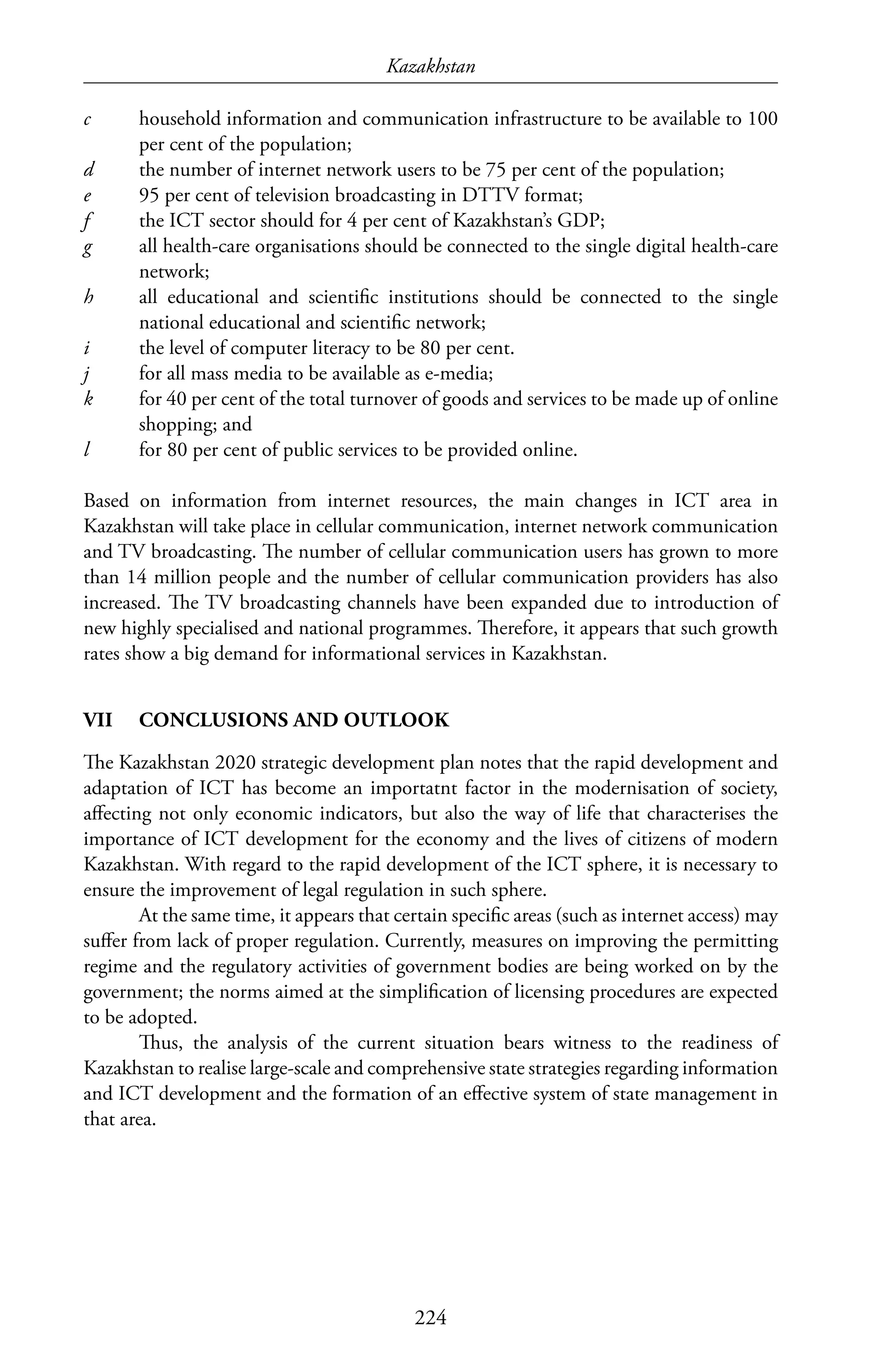 Kazakhstan
224
c	 household information and communication infrastructure to be available to 100
per cent of the population;
d	 the number of internet network users to be 75 per cent of the population;
e	 95 per cent of television broadcasting in DTTV format;
f	 the ICT sector should for 4 per cent of Kazakhstan’s GDP;
g	 all health-care organisations should be connected to the single digital health-care
network;
h	 all educational and scientific institutions should be connected to the single
national educational and scientific network;
i	 the level of computer literacy to be 80 per cent.
j	 for all mass media to be available as e-media;
k	 for 40 per cent of the total turnover of goods and services to be made up of online
shopping; and
l	 for 80 per cent of public services to be provided online.
Based on information from internet resources, the main changes in ICT area in
Kazakhstan will take place in cellular communication, internet network communication
and TV broadcasting. The number of cellular communication users has grown to more
than 14 million people and the number of cellular communication providers has also
increased. The TV broadcasting channels have been expanded due to introduction of
new highly specialised and national programmes. Therefore, it appears that such growth
rates show a big demand for informational services in Kazakhstan.
VII	 CONCLUSIONS AND OUTLOOK
The Kazakhstan 2020 strategic development plan notes that the rapid development and
adaptation of ICT has become an importatnt factor in the modernisation of society,
affecting not only economic indicators, but also the way of life that characterises the
importance of ICT development for the economy and the lives of citizens of modern
Kazakhstan. With regard to the rapid development of the ICT sphere, it is necessary to
ensure the improvement of legal regulation in such sphere.
At the same time, it appears that certain specific areas (such as internet access) may
suffer from lack of proper regulation. Currently, measures on improving the permitting
regime and the regulatory activities of government bodies are being worked on by the
government; the norms aimed at the simplification of licensing procedures are expected
to be adopted.
Thus, the analysis of the current situation bears witness to the readiness of
Kazakhstan to realise large-scale and comprehensive state strategies regarding information
and ICT development and the formation of an effective system of state management in
that area.
 