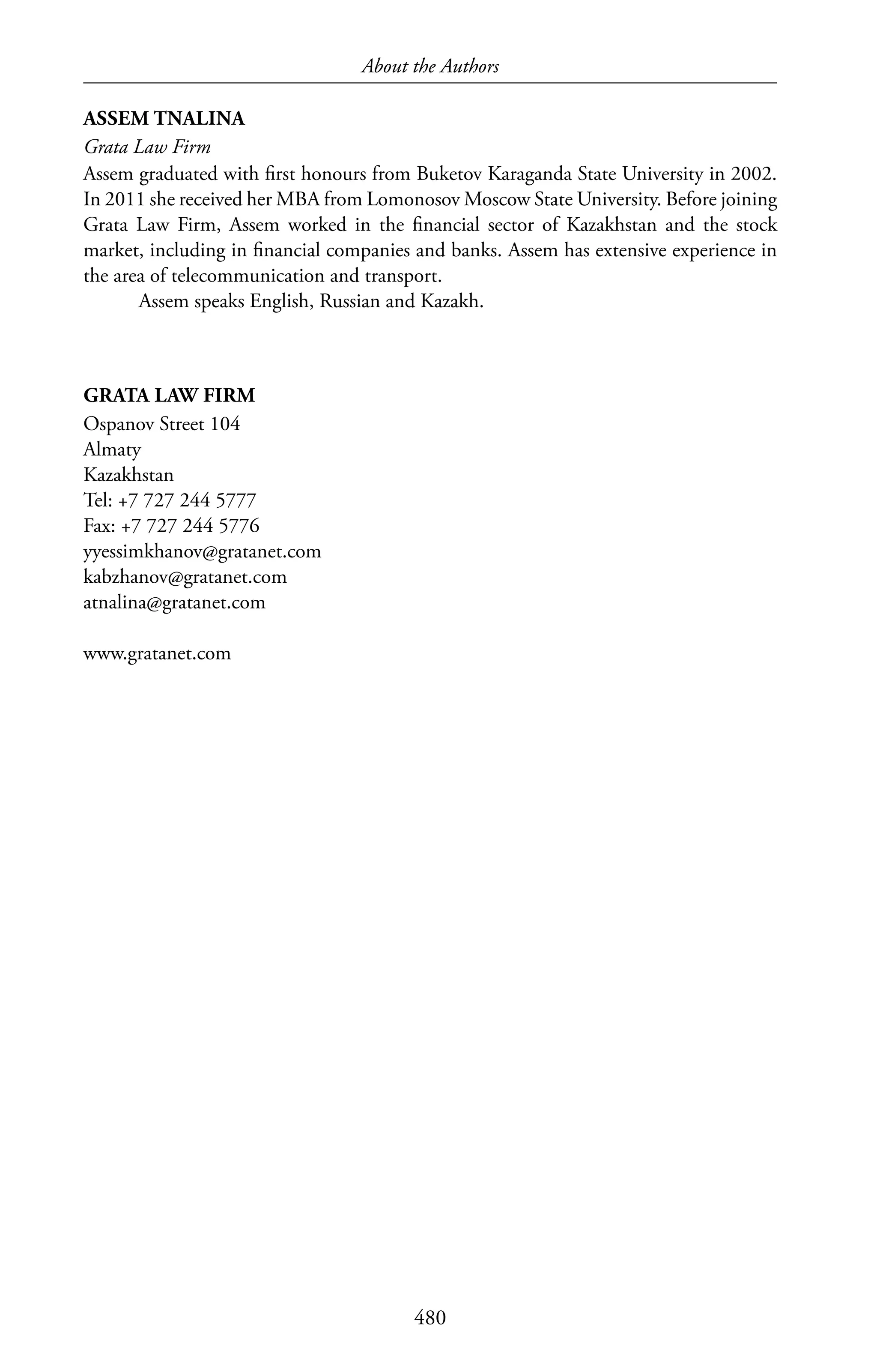 About the Authors
480
ASSEM TNALINA
Grata Law Firm
Assem graduated with first honours from Buketov Karaganda State University in 2002.
In 2011 she received her MBA from Lomonosov Moscow State University. Before joining
Grata Law Firm, Assem worked in the financial sector of Kazakhstan and the stock
market, including in financial companies and banks. Assem has extensive experience in
the area of telecommunication and transport.
Assem speaks English, Russian and Kazakh.
GRATA LAW FIRM
Ospanov Street 104
Almaty
Kazakhstan
Tel: +7 727 244 5777
Fax: +7 727 244 5776
yyessimkhanov@gratanet.com
kabzhanov@gratanet.com
atnalina@gratanet.com
www.gratanet.com
 