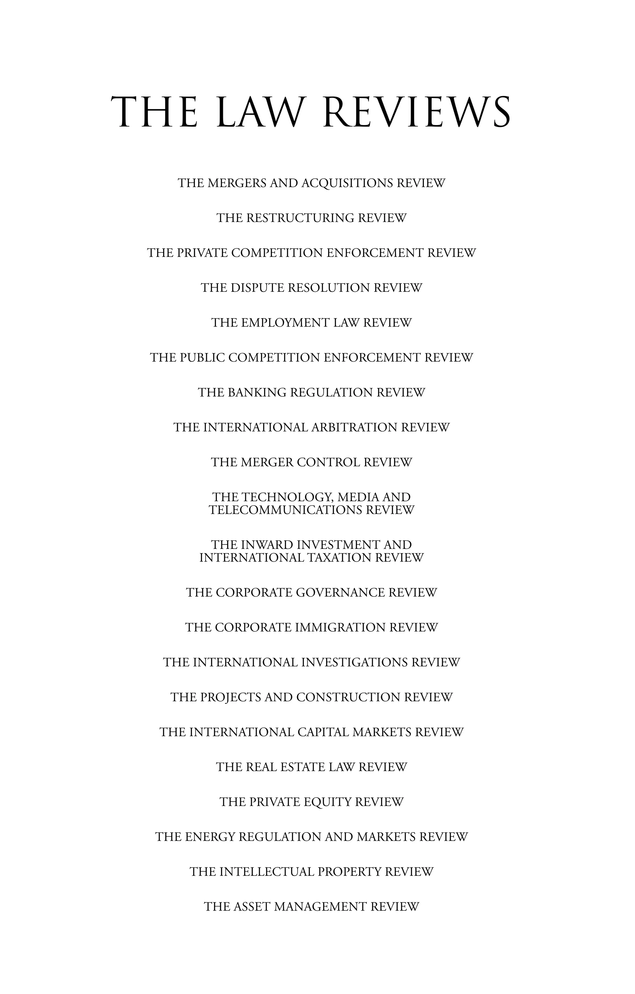 THE MERGERS AND ACQUISITIONS REVIEW
THE RESTRUCTURING REVIEW
THE PRIVATE COMPETITION ENFORCEMENT REVIEW
THE DISPUTE RESOLUTION REVIEW
THE EMPLOYMENT LAW REVIEW
THE PUBLIC COMPETITION ENFORCEMENT REVIEW
THE BANKING REGULATION REVIEW
THE INTERNATIONAL ARBITRATION REVIEW
THE MERGER CONTROL REVIEW
THE TECHNOLOGY, MEDIA AND
TELECOMMUNICATIONS REVIEW
THE INWARD INVESTMENT AND
INTERNATIONAL TAXATION REVIEW
THE CORPORATE GOVERNANCE REVIEW
THE CORPORATE IMMIGRATION REVIEW
THE INTERNATIONAL INVESTIGATIONS REVIEW
THE PROJECTS AND CONSTRUCTION REVIEW
THE INTERNATIONAL CAPITAL MARKETS REVIEW
THE REAL ESTATE LAW REVIEW
THE PRIVATE EQUITY REVIEW
THE ENERGY REGULATION AND MARKETS REVIEW
THE INTELLECTUAL PROPERTY REVIEW
THE ASSET MANAGEMENT REVIEW
THE LAW REVIEWS
 