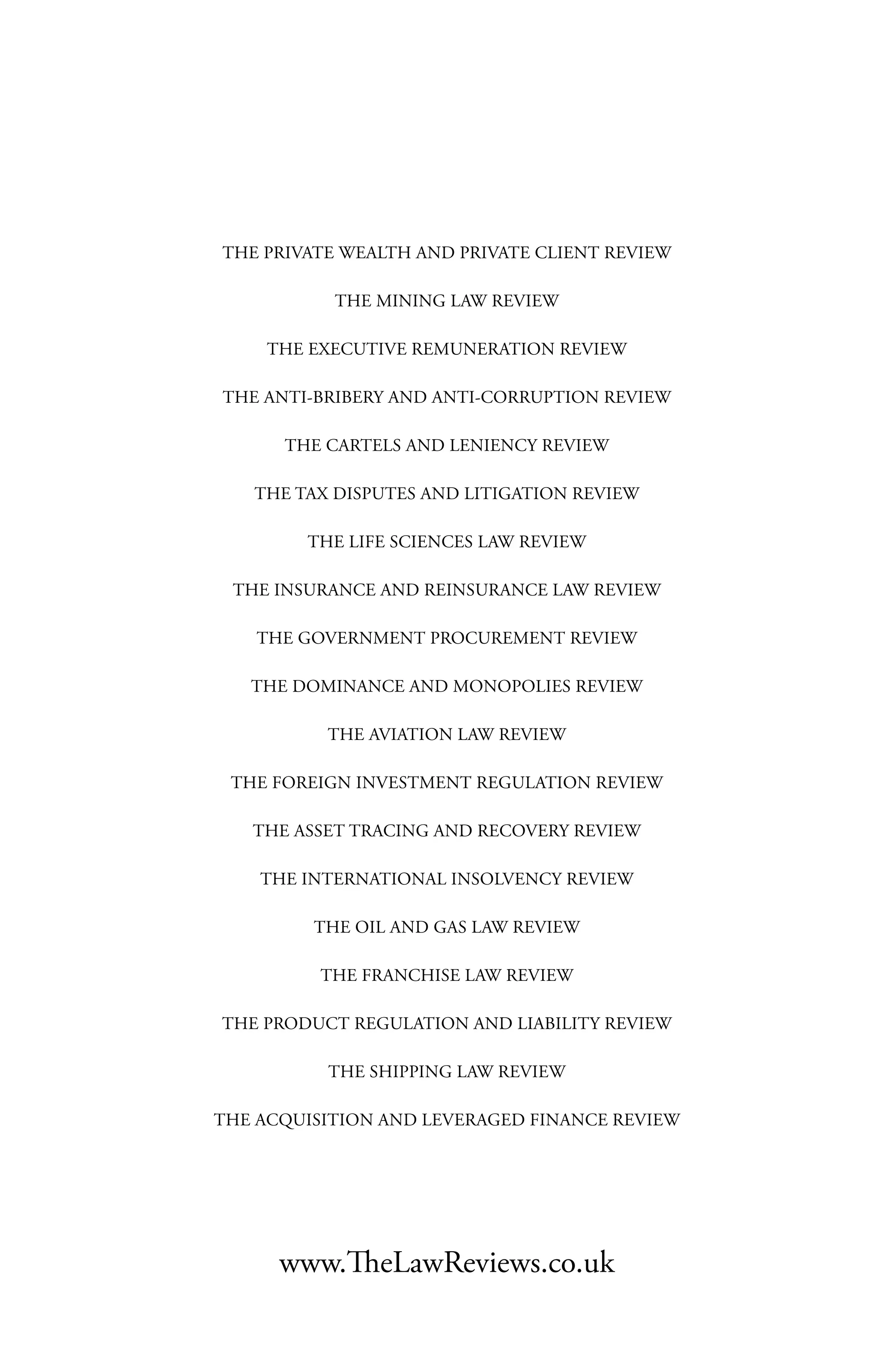 www.TheLawReviews.co.uk
THE PRIVATE WEALTH AND PRIVATE CLIENT REVIEW
THE MINING LAW REVIEW
THE EXECUTIVE REMUNERATION REVIEW
THE ANTI-BRIBERY AND ANTI-CORRUPTION REVIEW
THE CARTELS AND LENIENCY REVIEW
THE TAX DISPUTES AND LITIGATION REVIEW
THE LIFE SCIENCES LAW REVIEW
THE INSURANCE AND REINSURANCE LAW REVIEW
THE GOVERNMENT PROCUREMENT REVIEW
THE DOMINANCE AND MONOPOLIES REVIEW
THE AVIATION LAW REVIEW
THE FOREIGN INVESTMENT REGULATION REVIEW
THE ASSET TRACING AND RECOVERY REVIEW
THE INTERNATIONAL INSOLVENCY REVIEW
THE OIL AND GAS LAW REVIEW
THE FRANCHISE LAW REVIEW
THE PRODUCT REGULATION AND LIABILITY REVIEW
THE SHIPPING LAW REVIEW
THE ACQUISITION AND LEVERAGED FINANCE REVIEW
 