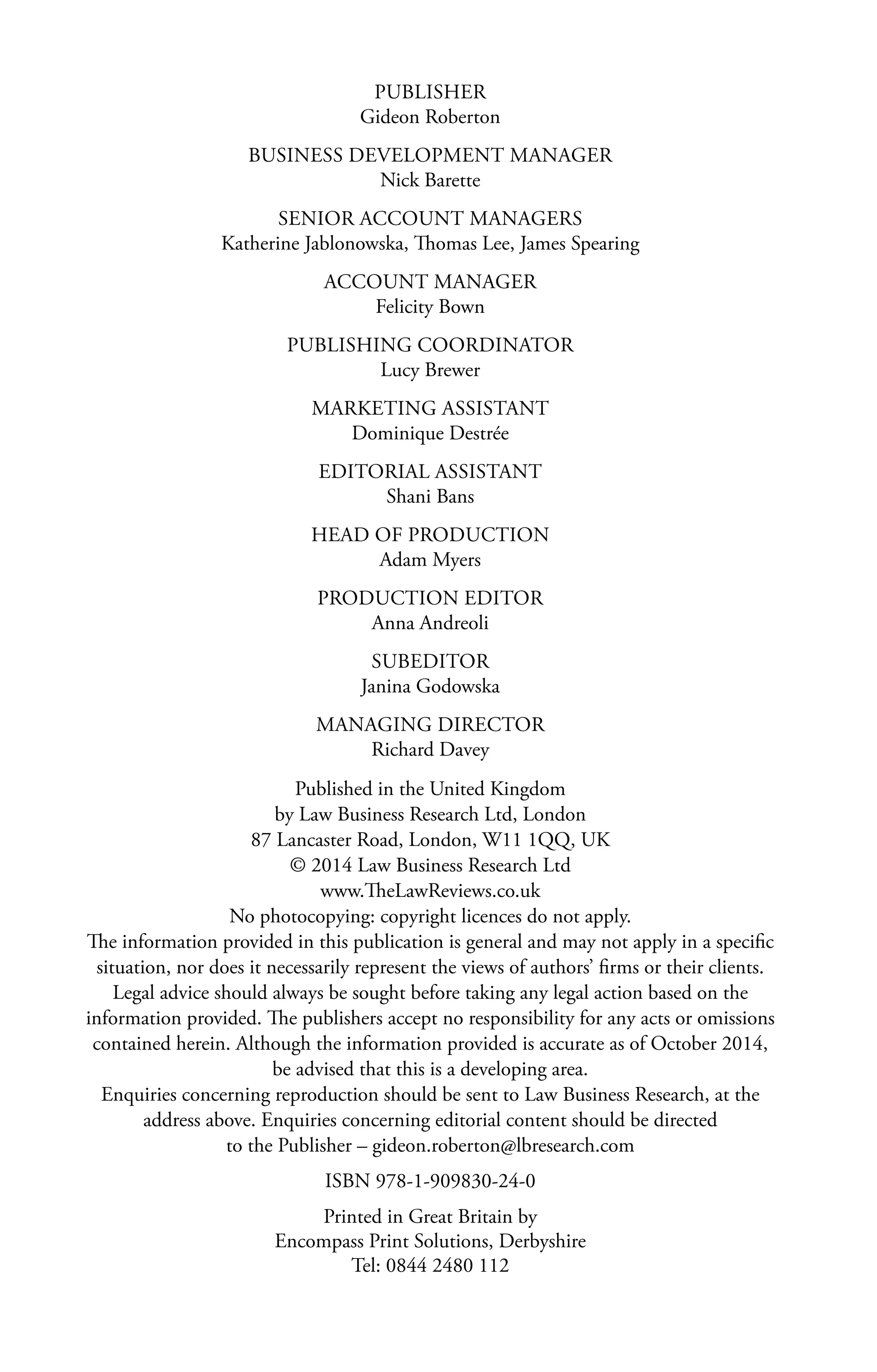 PUBLISHER
Gideon Roberton
BUSINESS DEVELOPMENT MANAGER
Nick Barette
SENIOR ACCOUNT MANAGERS
Katherine Jablonowska, Thomas Lee, James Spearing
ACCOUNT MANAGER
Felicity Bown
PUBLISHING COORDINATOR
Lucy Brewer
MARKETING ASSISTANT
Dominique Destrée
EDITORIAL ASSISTANT
Shani Bans
HEAD OF PRODUCTION
Adam Myers
PRODUCTION EDITOR
Anna Andreoli
SUBEDITOR
Janina Godowska
MANAGING DIRECTOR
Richard Davey
Published in the United Kingdom
by Law Business Research Ltd, London
87 Lancaster Road, London, W11 1QQ, UK
© 2014 Law Business Research Ltd
www.TheLawReviews.co.uk
No photocopying: copyright licences do not apply.
The information provided in this publication is general and may not apply in a specific
situation, nor does it necessarily represent the views of authors’ firms or their clients.
Legal advice should always be sought before taking any legal action based on the
information provided. The publishers accept no responsibility for any acts or omissions
contained herein. Although the information provided is accurate as of October 2014,
be advised that this is a developing area.
Enquiries concerning reproduction should be sent to Law Business Research, at the
address above. Enquiries concerning editorial content should be directed
to the Publisher – gideon.roberton@lbresearch.com
ISBN 978-1-909830-24-0
Printed in Great Britain by
Encompass Print Solutions, Derbyshire
Tel: 0844 2480 112
 