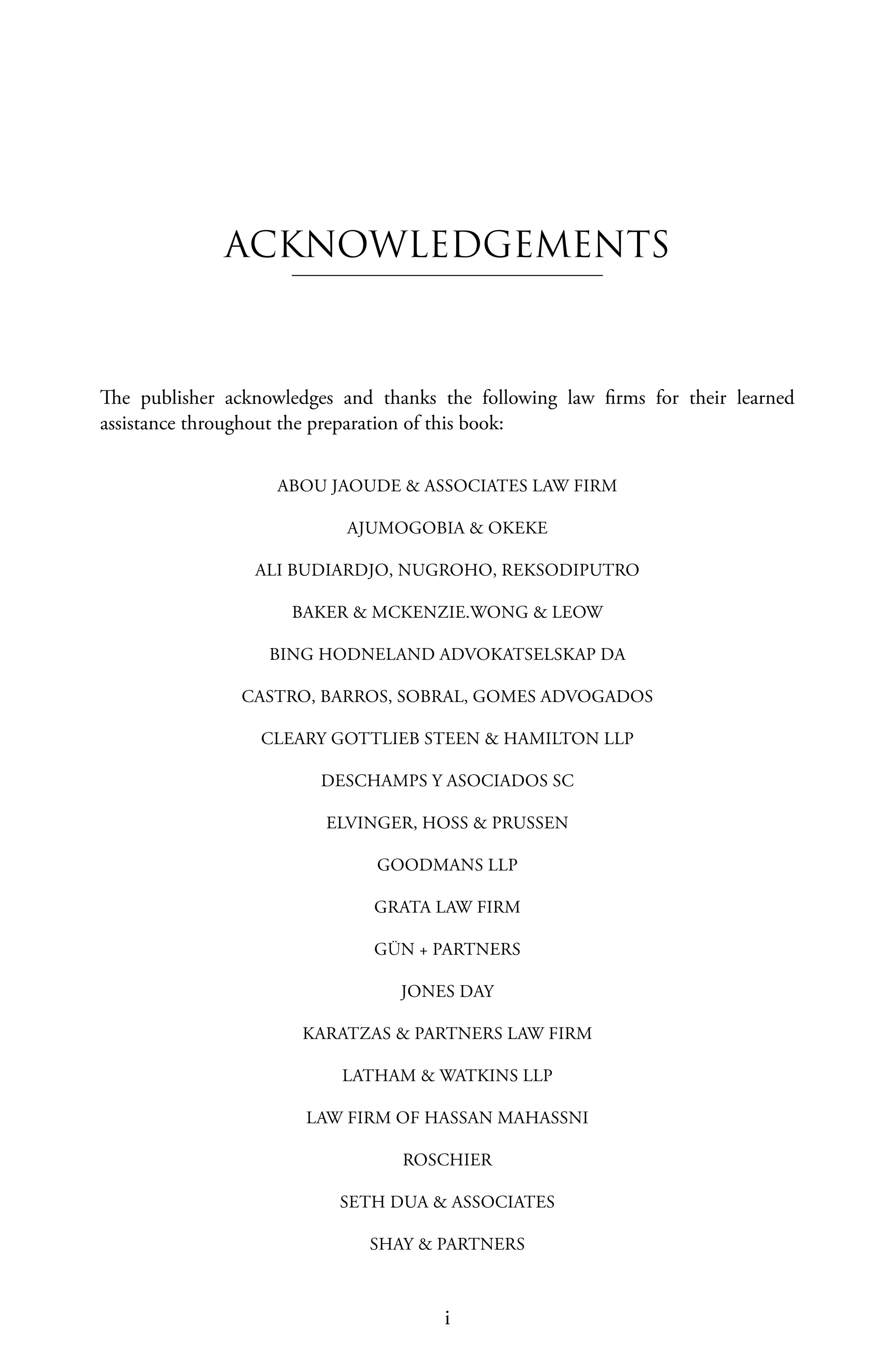 i
The publisher acknowledges and thanks the following law firms for their learned
assistance throughout the preparation of this book:
ABOU JAOUDE & ASSOCIATES LAW FIRM
AJUMOGOBIA & OKEKE
ALI BUDIARDJO, NUGROHO, REKSODIPUTRO
BAKER & MCKENZIE.WONG & LEOW
BING HODNELAND ADVOKATSELSKAP DA
CASTRO, BARROS, SOBRAL, GOMES ADVOGADOS
CLEARY GOTTLIEB STEEN & HAMILTON LLP
DESCHAMPS Y ASOCIADOS SC
ELVINGER, HOSS & PRUSSEN
GOODMANS LLP
GRATA LAW FIRM
GÜN + PARTNERS
JONES DAY
KARATZAS & PARTNERS LAW FIRM
LATHAM & WATKINS LLP
LAW FIRM OF HASSAN MAHASSNI
ROSCHIER
SETH DUA & ASSOCIATES
SHAY & PARTNERS
ACKNOWLEDGEMENTS
 