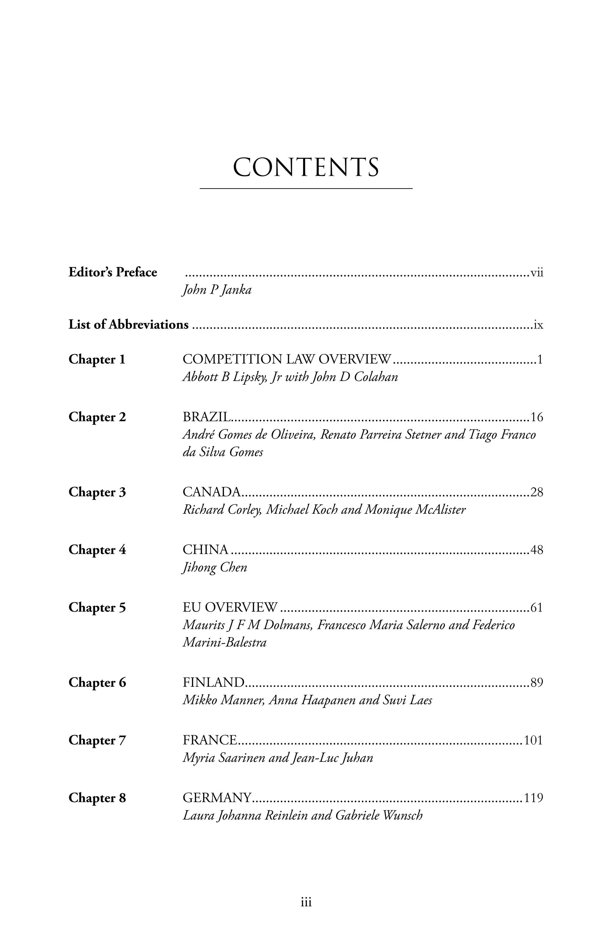 iii
Editor’s Preface	 ��������������������������������������������������������������������������������������������������vii
	 John P Janka
List of Abbreviations�������������������������������������������������������������������������������������������������ix
Chapter 1	 COMPETITION LAW OVERVIEW�����������������������������������������1
Abbott B Lipsky, Jr with John D Colahan
Chapter 2	 BRAZIL������������������������������������������������������������������������������������16
André Gomes de Oliveira, Renato Parreira Stetner and Tiago Franco
da Silva Gomes
Chapter 3	 CANADA����������������������������������������������������������������������������������28
Richard Corley, Michael Koch and Monique McAlister
Chapter 4	 CHINA�������������������������������������������������������������������������������������48
Jihong Chen
Chapter 5	 EU OVERVIEW�����������������������������������������������������������������������61
Maurits J F M Dolmans, Francesco Maria Salerno and Federico
Marini-Balestra
Chapter 6	 FINLAND��������������������������������������������������������������������������������89
Mikko Manner, Anna Haapanen and Suvi Laes
Chapter 7	 FRANCE���������������������������������������������������������������������������������101
Myria Saarinen and Jean-Luc Juhan
Chapter 8	 GERMANY�����������������������������������������������������������������������������119
Laura Johanna Reinlein and Gabriele Wunsch
CONTENTS
 