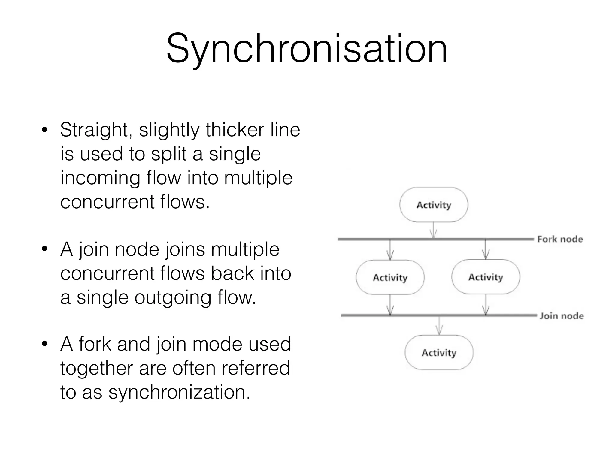 Synchronisation
• Straight, slightly thicker line
is used to split a single
incoming ﬂow into multiple
concurrent ﬂows.
• A join node joins multiple
concurrent ﬂows back into
a single outgoing ﬂow.
• A fork and join mode used
together are often referred
to as synchronization.
 