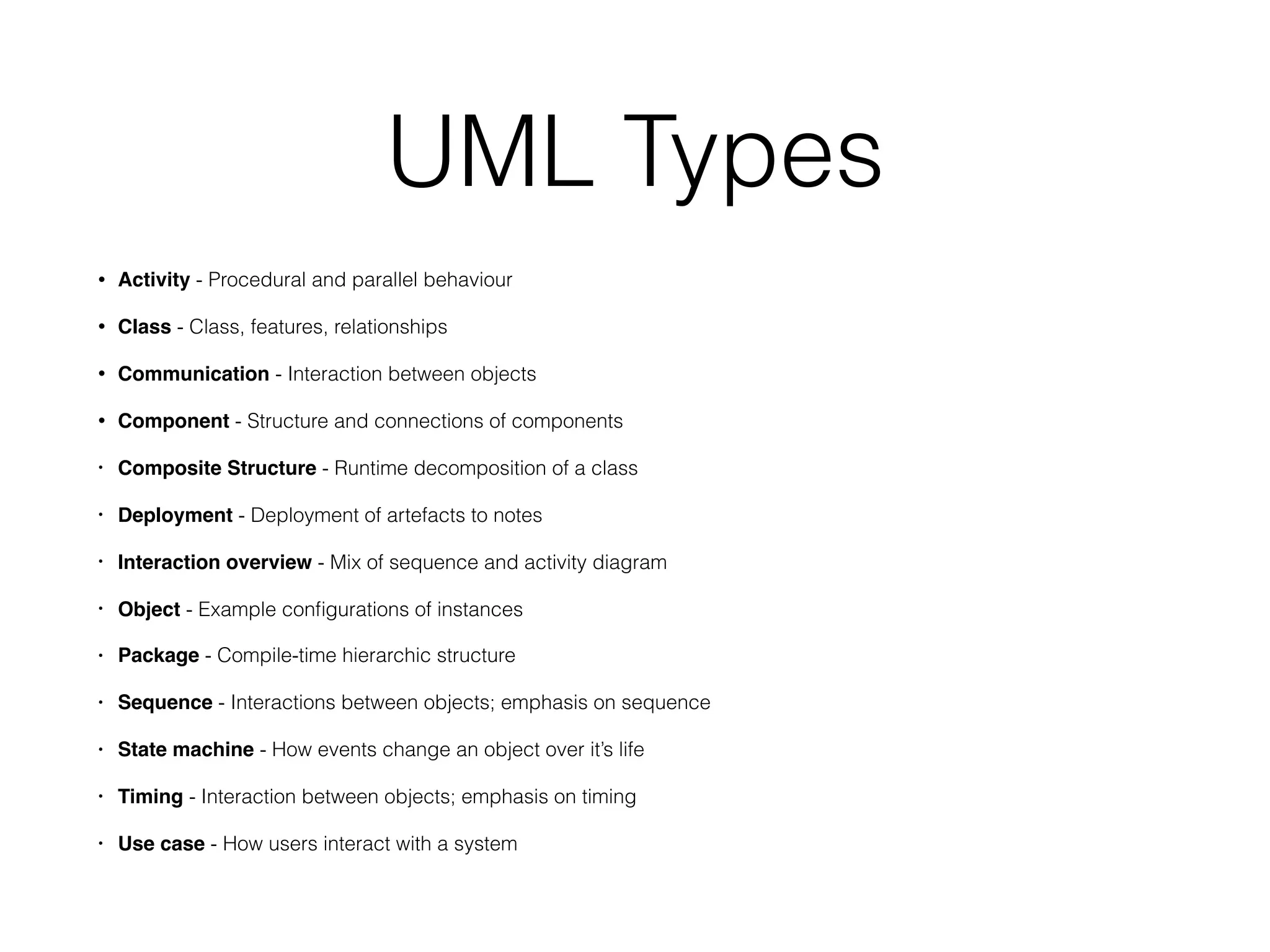 UML Types
• Activity - Procedural and parallel behaviour
• Class - Class, features, relationships
• Communication - Interaction between objects
• Component - Structure and connections of components
• Composite Structure - Runtime decomposition of a class
• Deployment - Deployment of artefacts to notes
• Interaction overview - Mix of sequence and activity diagram
• Object - Example conﬁgurations of instances
• Package - Compile-time hierarchic structure
• Sequence - Interactions between objects; emphasis on sequence
• State machine - How events change an object over it’s life
• Timing - Interaction between objects; emphasis on timing
• Use case - How users interact with a system
 