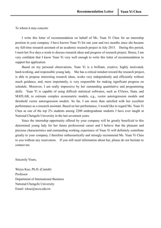 Recommendation Letter Yuan Yi Chen
To whom it may concern:
I write this letter of recommendation on behalf of Ms. Yuan Yi Chen for an internship
position in your company. I have known Yuan Yi for one year and two months since she became
my full-time research assistant of an academic research project in July 2015. During this period,
I meet her five days a week to discuss research ideas and progress of research project. Hence, I am
very confident that I know Yuan Yi very well enough to write this letter of recommendation to
support her application.
Based on my personal observations, Yuan Yi is a brilliant, creative, highly motivated,
hard-working, and responsible young lady. She has a critical mindset toward the research project,
is able to propose interesting research ideas, works very independently and efficiently without
much guidance, and, more importantly, is very responsible for making significant progress on
schedule. Moreover, I am really impressive by her outstanding quantitative and programming
skills. Yuan Yi is capable of using difficult statistical softwares, such as EViews, Stata, and
MATLAB, to estimate complex econometric models, e.g., vector autoregression models and
threshold vector autoregression models. So far, I am more than satisfied with her excellent
performance as a research assistant. Based on her performance, I would like to regard Ms. Yuan Yi
Chen as one of the top 2% students among 2200 undergraduate students I have ever taught at
National Chengchi University in the last seventeen years.
Since the internship opportunity offered by your company will be greatly beneficial to this
determined young lady for her future professional career and I believe that the pleasant and
precious characteristics and outstanding working experience of Yuan Yi will definitely contribute
greatly to your company, I therefore enthusiastically and strongly recommend Ms. Yuan Yi Chen
to you without any reservation. If you still need information about her, please do not hesitate to
contact me.
Sincerely Yours,
Weiyu Kuo, Ph.D. (Cantab)
Professor
Department of International Business
National Chengchi University
Email: wkuo@nccu.edu.tw
 