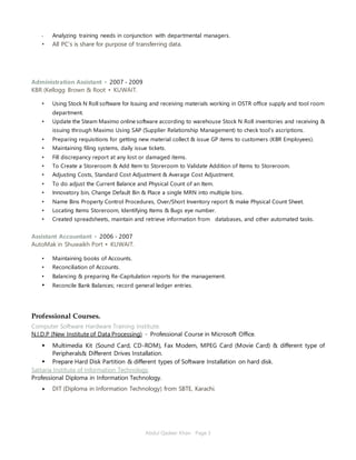 Abdul Qadeer Khan Page 3
• Analyzing training needs in conjunction with departmental managers.
• All PC’s is share for purpose of transferring data.
Administration Assistant ▪ 2007 - 2009
KBR (Kellogg Brown & Root ▪ KUWAIT.
• Using Stock N Roll software for Issuing and receiving materials working in OSTR office supply and tool room
department.
• Update the Steam Maximo online software according to warehouse Stock N Roll inventories and receiving &
issuing through Maximo Using SAP (Supplier Relationship Management) to check tool’s ascriptions.
• Preparing requisitions for getting new material collect & issue GP items to customers (KBR Employees).
• Maintaining filing systems, daily issue tickets.
• Fill discrepancy report at any lost or damaged items.
• To Create a Storeroom & Add Item to Storeroom to Validate Addition of Items to Storeroom.
• Adjusting Costs, Standard Cost Adjustment & Average Cost Adjustment.
• To do adjust the Current Balance and Physical Count of an Item.
• Innovatory bin, Change Default Bin & Place a single MRN into multiple bins.
• Name Bins Property Control Procedures, Over/Short Inventory report & make Physical Count Sheet.
• Locating Items Storeroom, Identifying Items & Bugs eye number.
• Created spreadsheets, maintain and retrieve information from databases, and other automated tasks.
Assistant Accountant ▪ 2006 - 2007
AutoMak in Shuwaikh Port ▪ KUWAIT.
• Maintaining books of Accounts.
• Reconciliation of Accounts.
• Balancing & preparing Re-Capitulation reports for the management.
• Reconcile Bank Balances; record general ledger entries.
Professional Courses.
Computer Software Hardware Training Institute.
N.I.D.P (New Institute of Data Processing) ▪ Professional Course in Microsoft Office.
 Multimedia Kit (Sound Card, CD-ROM), Fax Modem, MPEG Card (Movie Card) & different type of
Peripherals& Different Drives Installation.
 Prepare Hard Disk Partition & different types of Software Installation on hard disk.
Sattaria Institute of Information Technology.
Professional Diploma in Information Technology.
 DIT (Diploma in Information Technology) from SBTE, Karachi.
 