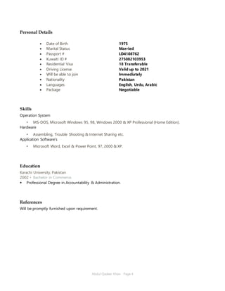 Abdul Qadeer Khan Page 4
Personal Details
 Date of Birth
 Marital Status
 Passport #
 Kuwaiti ID #
 Residential Visa
 Driving License
 Will be able to join
 Nationality
 Languages
 Package
1975
Married
LD4108762
275082103953
18 Transferable
Valid up to 2021
Immediately
Pakistan
English, Urdu, Arabic
Negotiable
Skills
Operation System
• MS-DOS, Microsoft Windows 95, 98, Windows 2000 & XP Professional (Home Edition).
Hardware
• Assembling, Trouble Shooting & Internet Sharing etc.
Application Software's
• Microsoft Word, Excel & Power Point, 97, 2000 & XP.
Education
Karachi University, Pakistan
2002 ▪ Bachelor in Commerce.
 Professional Degree in Accountability & Administration.
References
Will be promptly furnished upon requirement.
 
