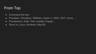 From Top
● Command line tool
● Providers: Virtualbox, VMWare, Hyper-V, AWS, GCP, Azure ….
● Provisioners: shell, Chef, Ansible, Puppet ….
● Runs on: Linux, Windows, MacOS
 