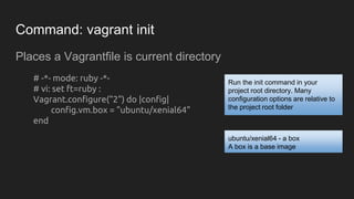 Command: vagrant init
Places a Vagrantfile is current directory
# -*- mode: ruby -*-
# vi: set ft=ruby :
Vagrant.configure("2") do |config|
config.vm.box = "ubuntu/xenial64"
end
Run the init command in your
project root directory. Many
configuration options are relative to
the project root folder
ubuntu/xenial64 - a box
A box is a base image
 