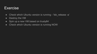 Exercise
● Check which Ubuntu version is running - ‘lsb_release -a’
● Destroy the VM
● Spin up a new VM based on trusty64
● Check which Ubuntu version is running NOW
 