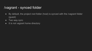 /vagrant - synced folder
● By default, the project root folder (host) is synced with the /vagrant folder
(guest)
● Two way sync
● It is not vagrant home directory
 