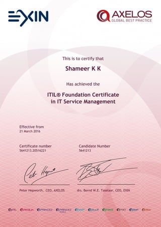 This is to certify that
Shameer K K
Has achieved the
ITIL® Foundation Certificate
in IT Service Management
Effective from
21 March 2016
Certificate number Candidate Number
5641213.20516221 5641213
Peter Hepworth, CEO, AXELOS drs. Bernd W.E. Taselaar, CEO, EXIN
 