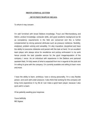 MOTIVATIONAL LETTER
OF EUNICE MAPULE SIGASA
To whom it may concern
I’m well furnished with broad Debtors knowledge, Fraud and Merchandising and
Admin, product knowledge, computer skills, and good academic background as far
as competency requirements in the field are concerned and this is further
complemented by strong personal attributes such as pressure resilience, flexibility,
analytical, problem solving and versatility. I’m also inquisitive, disciplined and have
the ability to overcome obstacles and persist with the task at hand. I’m an excellent
team player who always strive for excellence and portray enthusiasm in my work
hence provide the best possible service for the good image/reputation of the
company I serve. As an individual with experience in the Debtors and personal
assistant field, I’m fully aware of what is expected from me in regards to the post and
I’m willing to grow with the company. I’m currently available and willing to learn more
and more.
I have the ability to learn, ambitious, have a strong personality, I’m a very flexible
person, and work well under pressure. I also think that working for this company will
bring more experience in my life & I can make a good team player, because I also
work well in a team.
I’ll be patiently awaiting your response.
Yours faithfully
ME Sigasa
 