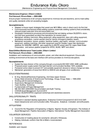 Endurance Kalu Okoro
(Maintenance Engineering and Physical Asset Management Consultant)
Maintenance Engineer, Oilserv Limited
Port Harcourt, Rivers State — 2005-2009
Ensure proper maintenance of all company equipment to minimize risk and downtime, and to meet safety
and quality standards while not exceeding budgets.
Accomplishments
● Adapted in-house repair strategies that saved over N10 Million naira in direct cost in its first trial.
● Commissioned mechanized orbital welding systems (automatic welding systems) that considerably
reduced project execution time and associated cost.
● Developed maintenance processes and procedures that are helping achieve OILSERV’s vision;
and that have guaranteed accident free operations for several years.
● Maintained vibratory hammers, lifting equipment, piling equipment, pipe cold cutting equipment,
amphibious excavators, marine vessels used for various emergency pipeline repairs.
● Maintained excavators, dozers, graders, backhoe loaders, pipe layers, vehicles, communication
equipment, welding machines, and other equipment used for Greater Lagos Gas distribution
pipelines for GASLINK LIMITED, gas supply line to AKUTE power plant for Lagos State Water
Corporation, and various pipeline projects for SPDC, NLNG, NIPP and others.
Base/Utilities Maintenance TeamLeader, Oilserv Limited
Port Harcourt, Rivers State — 2002-2005
Installation and maintenance of communication, power, and other electrical equipment. Ensure safe
working environment at the base and interface with service providers to minimize disruptions.
Accomplishments
● Guided the base division of the company through a successful ISO 9001:2000 QMS certification.
● Proposed power supply system that kept internal communication facilities 100% available.
● Pioneered active steps to prevent ICT and portable equipment abuses to reduce change out rates.
● Maintained generators of sizes from 5KVA to 350KVA and all types of air conditioners.
EDUCATION/TRAINING
● B. Eng. Electrical/Electronic Engineering, 2nd Class Upper Division
Enugu State University of Science and Technology, Enugu, Enugu State — 1995-2000
● Working with Emotional Intelligence
● Supervisory Management Workshop
● Team Building Workshop
● Fundamentals of Project Management
● NIS ISO 9001:2000/2008 Documentation and Audit Training
● CODUB Asset Management Summit 2014
● Various OILSERV/SPDC organized workshops and awareness sessions
SKILLS/PERSONALITY TRAITS
● Proficient in standard desktop applications; Enterprise Control Component 6.0 (ECC 6.0) SAP;
Good interpersonal and communication skills; Persuasive; Analytical; motivated; and enthusiastic.
AFFILIATIONS
 Council for the Regulation of Engineering in Nigeria; Nigerian Society of Engineers; The Institute of
Asset Management; Pipeline Association of Nigeria; International Facility Management Association
VOLUNTEER SERVICES
 Construction of meeting places for worship for Jehovah’s Witnesses.
 Helping individuals conform their life to Bible’s moral standard
REFERENCES
Available upon request.
 