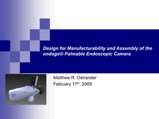 Design for Manufacturability and Assembly of the
endogo® Palmable Endoscopic Camera
Matthew R. Ostrander
February 17th, 2009
 