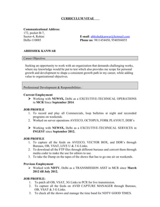 CURRICULUM VITAE
Communicational Address:
172, pocket B-7,
Sector-4, Rohini E-mail: abhishekkanwar@hotmail.com
Delhi-110085 Phone no: 9811454450, 9540504855
ABHISHEK KANWAR
Career Objective:
Seeking an opportunity to work with an organization that demands challenging works,
where my knowledge would be put to test which also provides me scope for personal
growth and development to shape a consistent growth path in my career, while adding
value to organizational objectives.
Professional Development & Responsibilities :
Current Employment
? Working with NEWSX, Delhi as a EXCEUTIVE-TECHNICAL OPERATIONS
in MCR Since September 2014.
JOB PROFILE
1. To record and play all Commercials, loop bulletins at night and recoreded
programs on weekends.
2. Worked on server operations AVEECO, OCTOPUS, FORK PLAYOUT, DDRs
? Working with NEWSX, Delhi as a EXCEUTIVE-TECHNICAL SERVICES in
INGEST since September 2012.
JOB PROFILE
1. To capture all the feeds on AVEECO, VECTOR BOX, and DDRs through
Bureaus, OB, VSAT, LIVE U & 3 G Links.
2. To download all the FTP files through different bureaus and convert them through
media coder to make the use for editors to use.
3. To take the Dump on the tapes of the shows that has to go one air on weekends.
Previous Employment
? Worked with NDTV, Delhi as a TRANSMISSION ASST in MCR since March
2012 till July 2012.
JOB PROFILE:
1. To patch all OB, VSAT, 3G Links to PCR for live transmission.
2. To capture all the feeds on AVID CAPTURE MANAGER through Bureaus,
OB, VSAT & 3 G Links.
3. To check all the shows and manage the time band for NDTV GOOD TIMES.
 