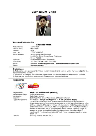 Curriculum Vitae
Personal Information
Shahzad Ullah
Father Name: Asmat Ullah
Date of Birth: 06-11-1993
Gender: Male
CNIC. No. 17301-7868492-7
Postal Address: Street: Lohar gali peshawar,
Post Office:Qissa Khwani Bazar Peshawar.
House # 2130
Domicile: Khyber Pakhtunkhwa (Peshawar)
Contact No. +92-312-2212700 / +92-332-9398322
Email: Shahzad.asmat60@gmail.com, Shahzad.ullah60@gmail.com
Skype: Shahzad.asmat2
Objectives
1. To become a prosperous and civilized person in society and want to utilize my knowledge for the
betterment of my country.
2. To accept challenging position in an organization and provide affective and efficient services.
3. To work in a competitive environment to explore my potential abilities.
Experience
Organization Pepsi Cola International (Fritolay)
Organization Type Foods & Beverages
Designation Daily Sales Report
Location Elahi Floor Mills Shakir Associates, GT Road Peshawar
Type of Experience Worked as a Daily Sales Reporter at M & P (Muller & Peps)
On General Trade Outlets for 3 months and then promoted and shifted to
Shakir Associates on best performance to perform 100% productivity and sales
on Key accounts. I have proved my performance and made Key accounts active
and increased the sales value. After showing best result on Key Accounts I was
shifted to Institutes. It was a challenge for me to achieve 100% up target as
sales was as low as dead before I started working on them. I worked 13
months with Pepsi cola international (Fritolay) and always achieved my target
100% up.
Tenure January 2015 to January 2016
 
