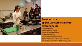 Factores para
operar un establecimiento
gastronómico:
Control de costos
Disminución de gastos
Optimización de recursos
Gestión de Catering
Operación alimentos masivos
Profesionalización del servicio al cliente
Información actualizada financiera y legal
 