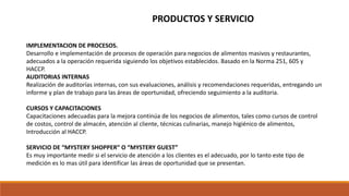 IMPLEMENTACION DE PROCESOS.
Desarrollo e implementación de procesos de operación para negocios de alimentos masivos y restaurantes,
adecuados a la operación requerida siguiendo los objetivos establecidos. Basado en la Norma 251, 605 y
HACCP.
AUDITORIAS INTERNAS
Realización de auditorías internas, con sus evaluaciones, análisis y recomendaciones requeridas, entregando un
informe y plan de trabajo para las áreas de oportunidad, ofreciendo seguimiento a la auditoria.
CURSOS Y CAPACITACIONES
Capacitaciones adecuadas para la mejora continúa de los negocios de alimentos, tales como cursos de control
de costos, control de almacén, atención al cliente, técnicas culinarias, manejo higiénico de alimentos,
Introducción al HACCP.
SERVICIO DE “MYSTERY SHOPPER” O “MYSTERY GUEST”
Es muy importante medir si el servicio de atención a los clientes es el adecuado, por lo tanto este tipo de
medición es lo mas útil para identificar las áreas de oportunidad que se presentan.
PRODUCTOS Y SERVICIO
 