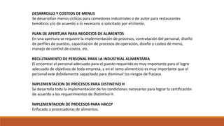 DESARROLLO Y COSTEOS DE MENUS
Se desarrollan menús cíclicos para comedores industriales o de autor para restaurantes
temáticos y/o de acuerdo a lo necesario o solicitado por el cliente.
PLAN DE APERTURA PARA NEGOCIOS DE ALIMENTOS
En una apertura se requiere la implementación de procesos, contratación del personal, diseño
de perfiles de puestos, capacitación de procesos de operación, diseño y costeo de menú,
manejo de control de costos, etc.
RECLUTAMIENTO DE PERSONAL PARA LA INDUSTRIAL ALIMENTARIA
El encontrar el personal adecuado para el puesto requerido es muy importante para el logro
adecuado de objetivos de toda empresa, y en el ramo alimenticio es muy importante que el
personal este debidamente capacitado para disminuir los riesgos de fracaso.
IMPLEMENTACION DE PROCESOS PARA DISTINTIVO H
Se desarrolla toda la implementación de las condiciones necesarias para lograr la certificación
de acuerdo a los requerimientos de Distintivo H.
IMPLEMENTACION DE PROCESOS PARA HACCP
Enfocado a procesadoras de alimentos.
 