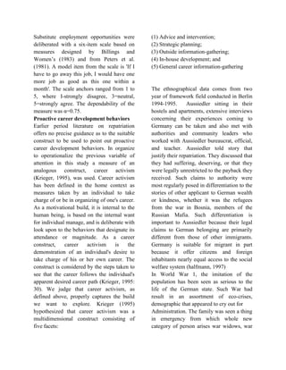 Substitute employment opportunities were
deliberated with a six-item scale based on
measures designed by Billings and
Women’s (1983) and from Peters et al.
(1981). A model item from the scale is 'If I
have to go away this job, I would have one
more job as good as this one within a
month'. The scale anchors ranged from 1 to
5, where I-strongly disagree, 3=neutral,
5=strongly agree. The dependability of the
measure was α=0.75.
Proactive career development behaviors
Earlier period literature on repatriation
offers no precise guidance as to the suitable
construct to be used to point out proactive
career development behaviors. In organize
to operationalize the previous variable of
attention in this study a measure of an
analogous construct, career activism
(Krieger, 1995), was used. Career activism
has been defined in the home context as
measures taken by an individual to take
charge of or be in organizing of one's career.
As a motivational build, it is internal to the
human being, is based on the internal want
for individual manage, and is deliberate with
look upon to the behaviors that designate its
attendance or magnitude. As a career
construct, career activism is the
demonstration of an individual's desire to
take charge of his or her own career. The
construct is considered by the steps taken to
see that the career follows the individual's
apparent desired career path (Krieger, 1995:
30). We judge that career activism, as
defined above, properly captures the build
we want to explore. Krieger (1995)
hypothesized that career activism was a
multidimensional construct consisting of
five facets:
(1) Advice and intervention;
(2) Strategic planning;
(3) Outside information-gathering;
(4) In-house development; and
(5) General career information-gathering
The ethnographical data comes from two
year of framework field conducted in Berlin
1994-1995. Aussiedler sitting in their
hostels and apartments, extensive interviews
concerning their experiences coming to
Germany can be taken and also met with
authorities and community leaders who
worked with Aussiedler bureaucrat, official,
and teacher. Aussiedler told story that
justify their repatriation. They discussed that
they had suffering, deserving, or that they
were legally unrestricted to the payback they
received. Such claims to authority were
most regularly posed in differentiation to the
stories of other applicant to German wealth
or kindness, whether it was the refugees
from the war in Bosnia, members of the
Russian Mafia. Such differentiation is
important to Aussiedler because their legal
claims to German belonging are primarily
different from those of other immigrants.
Germany is suitable for migrant in part
because it offer citizens and foreign
inhabitants nearly equal access to the social
welfare system (halfmann, 1997)
In World War 1, the imitation of the
population has been seen as serious to the
life of the German state. Such War had
result in an assortment of eco-crises,
demographic that appeared to cry out for
Administration. The family was seen a thing
in emergency from which whole new
category of person arises war widows, war
 