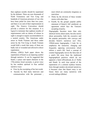 than eighteen months should be repatriated
by the defeater. There are now thousands of
North Vietnamese and Viet Cong and
hundreds of American prisoners of war who
have been jailed for more than two years,
and there is no end of their imprisonment in
sight. The Geneva Convention should
provide a solution for this situation. It is
logical to terminate that eighteen months of
imprisonment with no chance of release in
sight is enough to require accommodation in
a neutral country. The Americans under
arrest in North Vietnam and those under
arrest by the Viet Cong in South Vietnam
would hold a result that many of them are
badly sick or wounded and allowed to direct
repatriation.
(Holme, (2001)) Such paper shows the
repatriation of Kateri as an imposing symbol
through narrative. It can be suggested that
Kateri, a peace and repeat character in the
17th-century Jesuit accounts, is given voice
by her modern spiritual in four unified
narrative ways:
 First, by the rescripting of her last words
 Second, by their daily interview and
communication with the protestant ,
meet which are commonly imaginary as
marvelous
 Third, by the division of these wonder
stories with other fans
 Fourth, by the group's popular public
statement of Kateri's full sainthood, an
agreement which face the Vatican's
accepting of purity.
Hagiography becomes more than only
identical stories about saints, but also stories
about personality, both the executive and
the popular personality who conveys and
decodes Kateri's narratives ((cf. Orsi,
1996)Counter hagiography, I look for to
emphasize the numerous, changing and
frequently opposing conversation which
inform a saint's life. Such a concept of
counter hagiography moves the fairy-tale of
a saint's life away from the traditional
hagiographical practices which do not
apparent a Saint ((Woodward, & cf. Noble
and Head). In such time period of the
repatriation of a colonial mythico historic
form through modern devotional narratives,
it becomes clear that Kateri story is not
linear; there are many narratives with
several endings ((Behar)
 