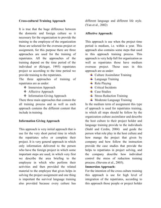 Cross-cultural Training Approach
It is true that the huge difference between
the domestic and foreign culture so it
necessary for the organization to provide the
training to the employee of the organization
those are selected for the overseas project or
assignment, for this purpose there are three
approaches are used for the training of
repatriates. All the approaches of the
training depend on the time period of the
individual or (Krieger, 1995) repatriates
project so according to the time period we
provide training to the repatriates.
The three approaches of training of
repatriates are as under:
 Immersion Approach
 Affective Approach
 Information Giving Approach
There three main approaches that contain the
all training process and as well as each
approach contains the different content that
include in training.
Information Giving Approach
This approach is very initial approach that is
use for the very short period time in which
the repatriates solve or complete their
project. It is very general approach in which
only information delivered to the person
who have the foreign project in which some
important steps are used, in which very first
we describe the area briefing to the
employee in which who perform their
activities and then provided the related
material to the employee that gives helps in
solving the project assignment and one thing
is important the survival language training
also provided because every culture has
different language and different life style.
(Yan et al., 2002)
Affective Approach:
This approach is use when the project time
period is medium, i.e. within a year. This
approach also contains some steps that used
in this approach training process. This
approach is very help full for organization as
well as repatriates those have medium
overseas project. Those uses in this
approach are as under:
Culture Assimilator Training
Language Training
Role Playing
Critical Incidents
Case Studies
Stress Reduction Training
Moderate Language Training
In the medium term of assignment this type
of approach is used for repatriates training,
in which all steps should be follow by the
organization culture assimilator and describe
the host culture to their project holder and
language training provide to the individuals
(Stahl and Cerdin, 2004) and guide the
person what role play in the host culture and
how mange the project that given by
company and how follow the instruction
provide the case studies that provide the
helps to repatriates in project solving, and
the company describe how individual
control the stress of reduction training
process. (Stevens et al., 2005).
Immersion Approach:
For the intention of the cross culture training
this approach is use for high level of
integration of the repatriates, according to
this approach those people or project holder
 