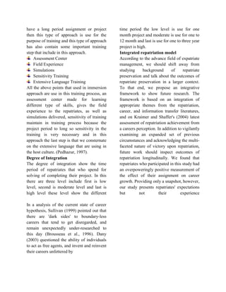 have a long period assignment or project
then this type of approach is use for the
purpose of training and this type of approach
has also contain some important training
step that include in this approach.
Assessment Center
Field Experience
Simulations
Sensitivity Training
Extensive Language Training
All the above points that used in immersion
approach are use in this training process, an
assessment center made for learning
different type of skills, gives the field
experience to the repatriates, as well as
simulations delivered, sensitivity of training
maintain in training process because the
project period to long so sensitivity in the
training is very necessary and in this
approach the last step is that we consternate
on the extensive language that are using in
the host culture. (Pedhazur, 1997).
Degree of Integration
The degree of integration show the time
period of repatriates that who spend for
solving of completing their project. In this
there are three level include first is low
level, second is moderate level and last is
high level these level show the different
time period the low level is use for one
month project and moderate is use for one to
12 month and last is use for one to three year
project is high.
Integrated repatriation model
According to the advance field of expatriate
management, we should shift away from
studying background of repatriate
preservation and talk about the outcomes of
repatriate preservation in a larger context.
To that end, we propose an integrative
framework to show future research. The
framework is based on an integration of
appropriate themes from the repatriation,
career, and information transfer literatures,
and on Kraimer and Shaffer's (2004) latest
assessment of repatriation achievement from
a careers perception. In addition to vigilantly
examining an expanded set of previous
circumstances and acknowledging the multi-
faceted nature of victory upon repatriation,
future work should inspect outcomes of
repatriation longitudinally. We found that
repatriates who participated in this study had
an overpoweringly positive measurement of
the effect of their assignment on career
growth. Providing only a snapshot, however,
our study presents repatriates' expectations
but not their experience
In a analysis of the current state of career
hypothesis, Sullivan (1999) pointed out that
there are 'dark sides' to boundary-less
careers that tend to get disregarded, and
remain unexpectedly under-researched to
this day (Brousseau et al., 1996). Dany
(2003) questioned the ability of individuals
to act as free agents, and invent and reinvent
their careers unfettered by
 