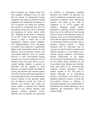 Some important new insights about SLT
have emerged. Although it does not seem
that the context of international training
compared to the context of domestic training
challenges any fundamental assumptions of
SLT or presents any totally new variables
that should be incorporated into SLT, the
international context does seem to rearrange
the importance of various factors within
SLT. Although novelty plays an important
role in SLT within the domestic training
context, it plays a critical role in the
international training context (Bandura,
1977; Hilgard & Bower, 1975). The degree
of novelty of new behaviors is significantly
higher in the international context. In both
domestic and inter-national contexts new
work-related behaviors must be learned;
however, in most cross-cultural training
situations new non-work behaviors must be
learned as well. First, given that in a cross-
cultural training situation, in general, an
individual will be required to learn
behaviors of greater breadth and depth of
novelty, the attention and retention aspects
of the SLT become much more important in
the international con-text. In an international
context, because of the generally higher
level of behavior novelty, low levels of
attention and retention may render the
trainee unable to reproduce the modeled
behavior in any fashion. Because most
domestic training situations involve
behaviors that are familiar, the sequencing
of symbolic or participative modeling
processes and whether the processes are
used in combination or separately seem less
important in domestic versus international
contexts. The results of the study by
Gudykunst et al. (1977) suggest that
symbolic modeling should precede
participative modeling; symbolic modeling
alone may not be sufficient for the training
to have a positive and significant impact on
outcomes, such as cross-cultural adjustment.
Given that the depth and breadth of novelty
in international contexts are greater than in
domestic training contexts, a higher
minimum level of motivation may be
necessary in order for effective attention and
retention processes to occur during cross-
cultural training situations. Cross-cultural
training effectiveness in the studies
reviewed may be explained partly by almost
all the trainees being volunteers for the
cross-cultural work situation and, therefore,
being more likely to be motivated than
randomly selected individuals. Finally,
another variable of SLT that seems to
operate differently in an international
context is self-efficacy. First, based on the
published empirical evidence, it seems that
cross-cultural training is effective in
developing important cross-cultural skills, in
facilitating cross-cultural adjustment, and in
enhancing job performance. Davis and
Luthans (1980),
 