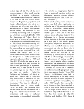 another type of life One of the most
common causes of culture shock involves
individuals in a foreign environment.
Culture shock can be described as consisting
of at least one of four distinct phases:
Honeymoon, Negotiation, Adjustment, and
Mastery when individual enter into a new
environment are often not know what is
acceptable or not acceptable, the adjustment
process involve the reduction of that
uncertainty by learning what is acceptable
and able to act accordingly [Brisslin 1981]
The phenomenon of "culture shock" is
largely a set of negative affective reactions
to encounters that demonstrate to individuals
in a new, foreign environment that they lack
a complete and accurate set of schemata’s
for understanding and appropriately acting
in the new, current situation [Oberg 1960;
Torbiorn 1982].Manager often lack of
current understanding of the home country
and that process is a central component of
repatriation adjustment Harvey [1983] and
Adler [1981]Typically, the u-curve and w-
curve hypotheses have been described in
terms of three general stages of adjustment.
The first stage is often denoted to as the
honeymoon stage and are believed to last
less than two months [ Adler1986;
Gullahorn and Gullahorn 1963 Harris &
Moran 1989; Torbiorn 1982 ] .During this
stage, most of what is different in the new
scenario is seen as “interesting" and "
stimulating." This stage is followed by
dissatisfaction stage or culture shock.
During this stage , the individual must
survive within the new environment on a
daily basis , and the innovations in the new
environment and lack of sufficient
understanding of them and their relationship
with suitable and inappropriate behavior
leads to emotional reactions anxiety and
obstruction , which are common indicators
of culture shock[ Adler 1986; Brislin 1981 ,
the Church 1982 ] .
Culture shock is the personal confusion a
person may feel when experiencing an
unfamiliar way of life due to immigration or
a visit to a new country, a move between
social environments, or simply travel to
another type of life One of the most
common causes of culture shock involves
individuals in a foreign environment.
Culture shock can be described as consisting
of at least one of four distinct phases:
Honeymoon, Negotiation, Adjustment, and
Mastery when individual enter into a new
environment are often not know what is
acceptable or not acceptable, the adjustment
process involve the reduction of that
uncertainty by learning what is acceptable
and able to act accordingly [Brisslin 1981]
The phenomenon of "culture shock" is
largely a set of negative affective reactions
to encounters that demonstrate to individuals
in a new, foreign environment that they lack
a complete and accurate set of schemata’s
for understanding and appropriately acting
in the new, current situation [Oberg 1960;
Torbiorn 1982].Manager often lack of
current understanding of the home country
and that process is a central component of
repatriation adjustment Harvey [1983] and
Adler [1981]Typically, the u-curve and w-
curve hypotheses have been described in
terms of three general stages of adjustment.
The first stage is often denoted to as the
honeymoon stage and are believed to last
less than two months [ Adler1986;
Gullahorn and Gullahorn 1963 Harris &
 