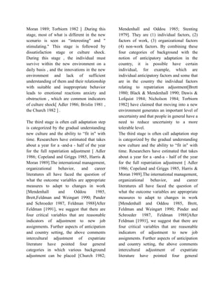 Moran 1989; Torbiorn 1982 ] .During this
stage, most of what is different in the new
scenario is seen as “interesting" and "
stimulating." This stage is followed by
dissatisfaction stage or culture shock.
During this stage , the individual must
survive within the new environment on a
daily basis , and the innovations in the new
environment and lack of sufficient
understanding of them and their relationship
with suitable and inappropriate behavior
leads to emotional reactions anxiety and
obstruction , which are common indicators
of culture shock[ Adler 1986; Brislin 1981 ,
the Church 1982 ] .
The third stage is often call adaptation step
is categorized by the gradual understanding
new culture and the ability to “fit in" with
time. Researchers have estimated that takes
about a year for a -and-a - half of the year
for the full repatriation adjustment [ Adler
1986; Copeland and Griggs 1985, Harris &
Moran 1989].The international management,
organizational behavior, and career
literatures all have faced the question of
what the outcome variables are appropriate
measures to adapt to changes in work
[Mendenhall and Oddou 1985,
Brett,Feldman and Weingart 1990; Pander
and Schroeder 1987, Feldman 1988]After
Feldman [1991], we suggest that there are
four critical variables that are reasonable
indicators of adjustment to new job
assignments. Further aspects of anticipation
and country setting, the above comments
intercultural adjustment of expatriate
literature have pointed four general
categories in which various background
adjustment can be placed [Church 1982;
Mendenhall and Oddou 1985; Stenting
1979]. They are (1) individual factors, (2)
factors of work, (3) organizational factors
(4) non-work factors. By combining these
four categories of background with the
notion of anticipatory adaptation in the
country, it is possible have certain
individual, for example, which are
individual anticipatory factors and some that
are in the country the individual factors
relating to repatriation adjustment[Brett
1980; Black & Mendenhall 1990; Dawis &
Lofquist 1984; Nicholson 1984; Torbiorn
1982] have claimed that moving into a new
environment generates an important level of
uncertainty and that people in general have a
need to reduce uncertainty to a more
tolerable level.
The third stage is often call adaptation step
is categorized by the gradual understanding
new culture and the ability to “fit in" with
time. Researchers have estimated that takes
about a year for a -and-a - half of the year
for the full repatriation adjustment [ Adler
1986; Copeland and Griggs 1985, Harris &
Moran 1989].The international management,
organizational behavior, and career
literatures all have faced the question of
what the outcome variables are appropriate
measures to adapt to changes in work
[Mendenhall and Oddou 1985, Brett,
Feldman and Weingart 1990; Pinder and
Schroeder 1987, Feldman 1988]After
Feldman [1991], we suggest that there are
four critical variables that are reasonable
indicators of adjustment to new job
assignments. Further aspects of anticipation
and country setting, the above comments
intercultural adjustment of expatriate
literature have pointed four general
 