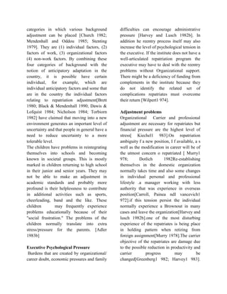 categories in which various background
adjustment can be placed [Church 1982;
Mendenhall and Oddou 1985; Stenting
1979]. They are (1) individual factors, (2)
factors of work, (3) organizational factors
(4) non-work factors. By combining these
four categories of background with the
notion of anticipatory adaptation in the
country, it is possible have certain
individual, for example, which are
individual anticipatory factors and some that
are in the country the individual factors
relating to repatriation adjustment[Brett
1980; Black & Mendenhall 1990; Dawis &
Lofquist 1984; Nicholson 1984; Torbiorn
1982] have claimed that moving into a new
environment generates an important level of
uncertainty and that people in general have a
need to reduce uncertainty to a more
tolerable level.
The children have problems in reintegrating
themselves into schools and becoming
known in societal groups. This is mostly
marked in children returning to high school
in their junior and senior years. They may
not be able to make an adjustment in
academic standards and probably more
profound is their helplessness to contribute
in additional activities such as sports,
cheerleading, band and the like. These
children may frequently experience
problems educationally because of their
"social frustration." The problems of the
children normally translate into extra
stress/pressure for the parents. [Adler
1983b]
Executive Psychological Pressure
Burdens that are created by organizational/
career doubt, economic pressures and family
difficulties can encourage administrative
pressure [Harvey and Lusch 1982b]. In
addition he reentry process itself may also
increase the level of psychological tension in
the executive. If the institute does not have a
well-articulated repatriation program the
executive may have to deal with the reentry
problems without Organizational support.
There might be a deficiency of funding from
complements in the institute because they
do not identify the related set of
complications repatriates must overcome
their return [Wilpert1 974].
Adjustment problems
Organizational Carrier and professional
adjustment are necessary for repatriates but
financial pressure are the highest level of
stress[ Kiechel1 983].On repatriation
ambiguity f a new position, I f available, a s
well as the modification in career will be of
the utmost concern o repatriated [ Murry1
978; Dotlich 1982Re-establishing
themselves in the domestic organization
normally takes time and also some changes
in individual personal and professional
lifestyle .a manager working with less
authority that was experience in overseas
position[Carroll, Painea ndI vancevich1
972].if this tension persist the individual
normally experience a Brownout in many
cases and leave the organization[Harvey and
lusch 1982b].one of the most disturbing
experience of the repatriates is being place
in holding pattern when retiring from
foreign assignment[Murry 1978].The carrier
objective of the repatriates are damage due
to the possible reduction in productivity and
carrier progress may be
changed[Greenberg1 982; Harvey1 983].
 