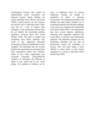 Psychological Pressure that created by
organizational carrier uncertainty and
financial pressure family problem can
arouse individual stress [Harvey and Lusch
1982b.] .reentry process can also increase
the tension level in individual mind. There
may also be a lack of support from
colleagues in the organization because they
do not identify the interrelated problem
repatriates overcome upon their return
[Wilper 1984.] This lack of support and
recognition from fellow employee may
result in the repatriated individual
developing a feeling of unfaithfulness by the
company. The individual face the re-entry
problem the organization can terminate them
from organization before they influence
others in firm. Some organization may
accelerate retirement [Tung1984].The
children’s of individuals feel difficulty to
adjust in new school and in new social
groups. The problem of children can be
cause of additional stress for parents
Repatriates training are needed to
expatriates to adjust in domestic
environment. The unexpected problem with
children and other family member cost of
restarting household and individual unhappy
in the work may complicate the relationship
with family [Adler1983b.] .The organization
may have several negative significance
stemming from repatriates employee that
could affect its domestic and international
operation. The repatriates employee are not
performing efficiently and the lack of
performance reduce the probability of
success. This view point makes it more
difficult to attract others to take foreign
assignment as a means to push their career
ahead [Tung 1984].
 