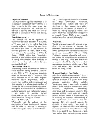 Research Methodology
Exploratory studies
This study is most apposite when there is no
existence of an apparent theory, if there is a
little research in the area, when the
significant uniqueness and relations are
difficult to resolve and when the issue is
difficult to distinguish (Collis and Hussey,
2003).
Descriptive research
This research can be an expansion of
exploratory research. Saunders et al. (2003,
p 97) states that prior to collect data, it is
essential to be very clear of the experience
on which you want to do research. It
answers questions of “who, what, where,
how and when”. According to Collis &
Hussey (2003) states that “descriptive
research is most suitable when the problem
is clearly structured and when there are no
intentions to find relationships between
causes and effects”.
Explanatory research
Explanatory studies are studies that establish
causal relations among variables (Saunders
et al., 2003, p 97). It answers questions
based on “how and why” (Yin, 2003). This
study involves all of the three purposes
discussed above; Exploratory, since I
explore the problem and circumstance and
since my aim is to achieve understanding of
factors that facilitate expatriates adjustment;
descriptive as well because I collected data
and analyzed; and also explanatory because
I am going to compare current
characteristics with the literature and theory
and examine the finding out of these.
Research Philosophy
“Philosophy can be defined as the
questioning of basic fundamental concepts
and the need to embrace a meaningful
understanding of a particular field” (Burke,
2007).Research philosophies can be divided
into three approaches: Positivism,
interpretism and realism and these are
functional for three reasons: these visibly
communicate the posture of research, let
others to rapidly recognize context and
allow clearly too eloquent the consequence
of research (Burke, 2007). In this research
realism is used as research philosophy.
Positivism
“Positivist research generally attempt to test
theory, in an attempt to increase the
predictive understanding of phenomena and
in this approach facts are clearly defined and
result are measurable” (Myers, 1997).
Positivists presume absolutely and openly
that reality can be evaluated by screening it
through a one way, value free mirror and
researchers should be objective in their
research and must avoid interference of their
ideas and values with research process
(Sobh and Perry, 2005).
Research Strategy- Case Study
Selecting a suitable research strategy is very
important in order to get answer of research
question. Saunders et al (2003) states many
research strategies which includes
“experiment, survey, case study, grounded
theory, action research, ethnography, cross
sectional, longitudinal, exploratory,
descriptive and explanatory studies”. This
research utilizes a case study as research
strategy and this is done in order to assist me
in achieving an increased understanding of
the expatriation phenomenon. For this
research there are several reasons for
choosing a case study. Case study is
regarded the most suitable when answering
research questions in form of how and why
there is no control over behavioral events
with a clear focus on contemporary events.
 