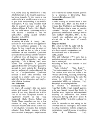 (Yin, 1994). Since my intention was to find
detailed answers to the research questions, I
had to go in-depth. For this reason, a case
study might be a suitable research strategy,
to gain a rich understanding in my field of
investigation. A case study considers much
data to evaluate problems and to find
solutions (Blohm & Fowler, 2004). Finally,
my case study was an explanatory study as
well, because I intended to find out
relationships among several variables
(Saunders et al., 2003).
Research Approach
According to Collis & Hussey (2003)
research can be divided into two approaches
where the qualitative approach is the one
chosen for this research due to nature of
subject as well as due to gain a deeper
considerate of area researched. Qualitative
research is the assembled name for a number
of different types of disciplines such as,
sociology, social anthropology and social
psychology. Collis & Hussey (2003) states
factors that distinguish a qualitative
approach from other approaches: Qualitative
research is more suitable for descriptive
purposes and analysis conducted through the
use of Conceptualization: Qualitative
research is most often associated with
research in a smaller scale, since it has
relatively limited dimension and involves
relatively few situations.
Data Collection
Secondary Data
My source of secondary data was mainly
articles and journal. For all my literature
review, I read many journals and articles.
Few of the most recognized scholars in
expatriation research are lee, Tung,
Medenhall, Black, Downs, Salmer and
Waxin. These researchers are only a few
samples of many scholars who have
conducted research and surveys in this field
of investigation. Secondary data normally
collected from books, journals, articles,
survey reports, news papers, magazines and
used to answer the current research question
by re analyzing it (Evaluating Socio
Economic Development, 2005
Primary Data
In order to carry out research there is need
of primary data. There are two kind of
primary data Qualitative and Quantitative.
“The qualitative data is based on meaning
expressed through words, where as
quantitative data based on meanings derived
from numbers” (Saunders, 2003). In this
research only qualitative data has been
selected due to the nature of research
question.
Sample Selection
This section provides the reader with the
factors that were considered decisive for
selecting companies, respondents, and
documentation used in this research.
Data Analysis
Miles and Huberman (1994) states that in
qualitative research words are the main units
used in an analysis.
According to them, the elements of data
analysis are:
• “Data reduction” • “Data display” •
“Conclusion drawing and verification” The
first element, data reduction, refers to the
“process of selecting, focusing, simplifying,
abstracting and transforming the data that
appear in written-up field nits or
transcription” (Miles & Huberman, 1994).
They say it actually begin before
the collection of information when
researcher decides which research question
to be used. Second element Data display is
described as an “organized and compressed
assembly of information that permits
conclusions drawing and action” (Miles &
Huberman, 1994). The last flows of analysis
activity
leads the researcher to start sorting out the
collected data and intercept it, this is made
by noting regulations, patterns, comparison,
explanations, casual flows and propositions
(Miles & Huberman, 1994).
 