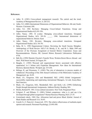 References:
 Adler, N. (1983) Cross-cultural management research: The ostrich and the trend.
Academy of Management Review, 8, 226-232.
 Adler, N.J. (2002) International Dimensions of Organizational Behavior, 4th end, South-
Western: Cincinnati, OH.
 Adler, N.J. 1981 Re-Entry: Managing Cross-Cultural Transitions. Group and
Organizational Studies 6(3):341-356.
 Adler, Nancy. 1981. R e-entry: Managing cross-cultural transitions. Groupand
Organizational Studies, 6(3): 341-56. _____. 1986. International dimensions of
organizational behavior. Boston: Kent
 Adler, Nancy. 1981. Re-entry: Managing cross-cultural transitions. Groupand
Organizational Studies, 6(3): 341-56.
 Baba, M. L. 1990 Organizational Culture: Revisiting the Small Society Metaphor.
Anthropology of Work Review 10(3):7-10. Briody, E. K., and M. L. Baba 1989 and
Overview of the Overseas Assignment at General Motors Corporation: Issues and
Recommendations. Warren, MI: General Motors Research Laboratories Publication
6754,
 Ball, B.j. (1999) 'Daimler Chrysler's Transfer Woes: Workers Resist Moves Abroad - and
Here', Wall Street Journal, 24 August, B1.
 Baughn, C. (1995) 'Personal and organizational factors associated with effective
repatriation', in J. Selmer (ed.) Expatriate Management: New Ideas for International
Business, Quorum Books: Westport, pp. 215-230.
 Billings, R. and Wemmens, V. (1983) 'The role of alternatives in process models of
withdrawal', Proceedings of the 26th Annual Conference of the Midwestern Academy of
Management', pp. 18-29.
 Black, J.S., Gregersen, H.B. and Mendenhall, M.E. (1992) Global Assignments’
successfully expatriating and repatriating international Managers, 1st end, Jossey-Bass:
San Francisco.
 Black, J.S., Gregersen, H.B., Mendenhall, M.E. and Stroh, L.K. (1999) Globalizing
People through International Assignments, Addison-Wesley: Reading, MA
 Brislin, Richard W. 1981. Cross-cultural encounters. New York: Pergamum Press
 Caligiuri, P. and DiSanto, V. (2001) 'Global competence: what is it, and can it be
developed through global assignments?' Human Resource Planning 24(3): 27-35.
 Carmichaels tokely. 1969. Pan- Africanism land and power Black Scholar: Journal of
Black Studies and Research 1(1): 36-43.
 Carroll, S., F. Paine & J. Ivancevich. 1972. The relative effectiveness of methods-expert
opinion and research. Personnel Psychology, 25:495-509.
 