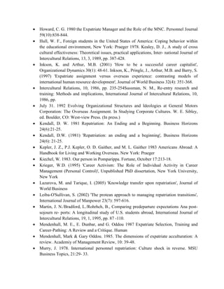  Howard, C. G. 1980 the Expatriate Manager and the Role of the MNC. Personnel Journal
59(10):838-844.
 Hull, W. F., Foreign students in the United States of America: Coping behavior within
the educational environment, New York: Praeger 1978. Kealey, D. J., A study of cross
cultural effectiveness: Theoretical issues, practical applications, Inter- national Journal of
Intercultural Relations, 13, 3, 1989, pp. 387-428.
 Inkson, K. and Arthur, M.B. (2001) 'How to be a successful career capitalist',
Organizational Dynamics 30(1): 48-61. Inkson, K., Pringle, J., Arthur, M.B. and Barry, S.
(1997) 'Expatriate assignment versus overseas experience: contrasting models of
international human resource development', Journal of World Business 32(4): 351-368.
 Intercultural Relations, 10, 1986, pp. 235-254Sussman, N. M., Re-entry research and
training: Methods and implications, International Journal of Intercultural Relations, 10,
1986, pp.
 July 31. 1992 Evolving Organizational Structures and Ideologies at General Motors
Corporation: The Overseas Assignment. In Studying Corporate Cultures. W. E. Sibley,
ed. Boulder, CO: West-view Press. (In press.)
 Kendall, D. W. 1981 Repatriation: An Ending and a Beginning. Business Horizons
24(6):21-25.
 Kendall, D.W. (1981) 'Repatriation: an ending and a beginning', Business Horizons
24(6): 21-25.
 Kepler, J. Z., P.J. Kepler, O. D. Gaither, and M. L. Gaither 1983 Americans Abroad: A
Handbook for Living and Working Overseas. New York: Praeger
 Kiechel, W. 1983. Our person in Pomparippa. Fortune, October 17:213-18.
 Krieger, W.D. (1995) 'Career Activism: The Role of Individual Activity in Career
Management (Personal Control)', Unpublished PhD dissertation, New York University,
New York
 Lazarova, M. and Tarique, I. (2005) 'Knowledge transfer upon repatriation', Journal of
World Business
 Leiba-O'Sullivan, S. (2002) 'The protean approach to managing repatriation transitions',
International Journal of Manpower 23(7): 597-616.
 Martin, J. N./Bradford, L./Rohrhch, B., Comparing predeparture expectations Ana post-
sojourn re- ports: A longitudinal study of U.S. students abroad, International Journal of
Intercultural Relations, 19, 1, 1995, pp. 87 -110.
 Mendenhall, M. E., E. Dunbar, and G. Oddou 1987 Expatriate Selection, Training and
Career-Pathing: A Review and a Critique. Human
 Mendenhall, Mark & Gary Oddou. 1985. The dimensions of expatriate acculturation: A
review. Academiy of Management Review, 10: 39-48.
 Murry, J. 1978. International personnel repatriation: Culture shock in reverse. MSU
Business Topics, 21:29- 33.
 