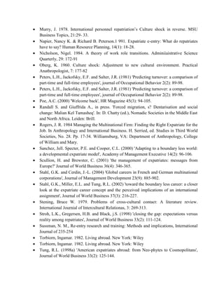  Murry, J. 1978. International personnel repatriation’s Culture shock in reverse. MSU
Business Topics, 21:29- 33.
 Napier, Nancy K. & Richard B. Peterson.1 991. Expatriate e-entry: What do repatriates
have to say? Human Resource Planning, 14(1): 18-28.
 Nicholson, Nigel. 1984. A theory of work role transitions. Adminiiaistrative Science
Quarterly, 29: 172-91
 Oberg, K. 1960. Culture shock: Adjustment to new cultural environment. Practical
Anathropologist, 7: 177-82
 Peters, L.H., Jackofsky, E.F. and Salter, J.R. (1981) 'Predicting turnover: a comparison of
part-time and full-time employees', journal of Occupational Behavior 2(2): 89-98.
 Peters, L.H., Jackofsky, E.F. and Salter, J.R. (1981) 'Predicting turnover: a comparison of
part-time and full-time employees', journal of Occupational Behavior 2(2): 89-98.
 Poe, A.C. (2000) 'Welcome back', HR Magazine 45(3): 94-105.
 Randall S. and Giuffrida A., in press. 'Forced migration, s? Dentarisation and social
change: Malian Kel Tamasheq'. In: D. Chatty (ed.), Nomadic Societies in the Middle East
and North Africa. Leiden: Brill.
 Rogers, J. R. 1984 Managing the Multinational Firm: Finding the Right Expatriate for the
Job. In Anthropology and International Business. H. Serried, ed. Studies in Third World
Societies, No. 28. Pp. 17-34. Williamsburg, VA: Department of Anthropology, College
of William and Mary.
 Sanchez, Jell. Specter, P.E. and Cooper, C.L. (2000) 'Adapting to a boundary less world:
a developmental expatriate model', Academy of Management Executive 14(2): 96-106.
 Scullion, H. and Brewster, C. (2001) 'the management of expatriates: messages from
Europe?' Journal of World Business 36(4): 346-365.
 Stahl, G.K. and Cerdin, J.-L. (2004) 'Global careers in French and German multinational
corporations', Journal of Management Development 23(9): 885-902.
 Stahl, G.K., Miller, E.L. and Tung, R.L. (2002) 'toward the boundary less career: a closer
look at the expatriate career concept and the perceived implications of an international
assignment', Journal of World Business 37(3): 216-227.
 Stening, Bruce W. 1979. Problems of cross-cultural contact: A literature review.
International Journial of Intercultural Relationas, 3: 269-313.
 Stroh, L.K., Gregersen, H.B. and Black, j.S. (1998) 'closing the gap: expectations versus
reality among repatriates', Journal of World Business 33(2): 111-124.
 Sussman, N. M., Re-entry research and training: Methods and implications, International
Journal of 235-254
 Torbiorn, Ingamar. 1982. Living abroad. New York: Wiley
 Torbiorn, Ingamar. 1982. Living abroad. New York: Wiley
 Tung, R.L. (1998a) 'American expatriates abroad: from Neo-phytes to Cosmopolitans',
Journal of World Business 33(2): 125-144.
 