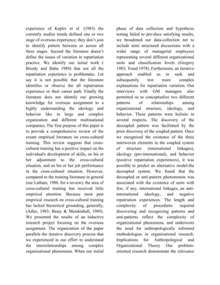 experience of Kepler et al. (1983) the
currently studies trends defined one or two
stage of overseas experience; they don’t join
to identify pattern between or across all
three stages. Second the literature doesn’t
define the issues of variation in repatriation
practice. We identify our initial work (
Briody and Baba 1989) that not all the
repatriation experience is problematic. Let
say it is not possible that the literature
identifies or observe the all repatriation
experience or their career path. Finally the
literature does not identify our growing
knowledge for overseas assignment to a
highly understanding the ideology and
behavior like in large and complex
organization and different multinational
companies. The first purpose of this paper is
to provide a comprehensive review of the
extant empirical literature on cross-cultural
training. This review suggests that cross-
cultural training has a positive impact on the
individual's development of skills, on his or
her adjustment to the cross-cultural
situation, and on his or her job performance
in the cross-cultural situation. However,
compared to the training literature in general
(see Latham, 1988, for a review), the area of
cross-cultural training has received little
empirical attention. Because most past
empirical research on cross-cultural training
has lacked theoretical grounding, generally,
(Adler, 1983; Beaty & Mendenhall, 1989).
We presented the results of an inductive
research project focusing on the overseas
assignment. The organization of the paper
parallels the iterative discovery process that
we experienced in our effort to understand
the interrelationships among complex
organizational phenomena. When our initial
phase of data collection and hypothesis
testing failed to pro-duce satisfying results,
we broadened our data-collection net to
include semi structured discussions with a
wider range of managerial employees
representing several different organizational
units and classification levels (Gregory
1983; Trend 1978). Furthermore, an iterative
approach enabled us to seek and
subsequently test more complex
explanations for repatriation variation. Our
interviews with GM managers also
permitted us to conceptualize two different
patterns of relationships among
organizational structure, ideology, and
behavior. These patterns were holistic in
several respects. The discovery of the
decoupled pattern was facilitated by the
prior discovery of the coupled pattern. Once
we recognized the existence of the three
interwoven elements in the coupled system
of structure (international linkages),
ideology (pro-international), and behavior
(positive repatriation experiences), it was
possible to predict an alternative model-the
decoupled system. We found that the
decoupled or anti-pattern phenomenon was
associated with the existence of units with
few, if any, international linkages, an anti-
international ideology, and negative
repatriation experiences. The length and
complexity of procedures required
discovering and recognizing patterns and
anti-patterns reflect the complexity of
organizational phenomena, and underscore
the need for anthropologically informed
methodologies in organizational research.
Implications for Anthropological and
Organizational Theory Our problem-
oriented research demonstrate the relevance
 