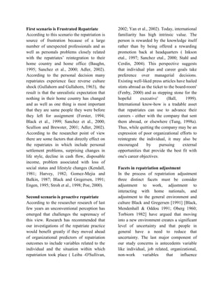 First scenario is Frustrated Repatriate
According to this scenario the repatriation is
source of frustration because of a large
number of unexpected professionals and as
well as personals problems closely related
with the repatriates’ reintegration to their
home country and home office (Baughn,
1995; Sanchez et al., 2000; Adler, 2002).
According to the personal decision many
repatriates experience face reverse culture
shock (Gullahorn and Gullahorn, 1963), the
result is that the unrealistic expectation that
nothing in their home country has changed
and as well as one thing is most important
that they are same people they were before
they left for assignment (Forster, 1994;
Black et al., 1999; Sanchez et al., 2000;
Scullion and Brewster, 2001; Adler, 2002).
According to the researcher point of view
there are some factors that directly effect on
the repatriates in which include personal
settlement problems, surprising changes in
life style, decline in cash flow, disposable
income, problem associated with loss of
social status and lifestyle changes (Kendall,
1981; Harvey, 1982; Gomez-Mejia and
Balkin, 1987; Black and Gregersen, 1991;
Engen, 1995; Stroh et al., 1998; Poe, 2000).
Second scenario is proactive repatriate
According to the researcher research of last
few years an unconventional perception has
emerged that challenges the supremacy of
this view. Research has recommended that
our investigations of the repatriate practice
would benefit greatly if they moved ahead
of organizational predictors of repatriation
outcomes to include variables related to the
individual and the situation within which
repatriation took place ( Leiba -O'Sullivan,
2002; Yan et al., 2002). Today, international
familiarity has high intrinsic value. The
person is rewarded by the knowledge itself
rather than by being offered a rewarding
promotion back at headquarters ( Inkson
etal., 1997; Sanchez etal., 2000; Stahl and
Cerdin, 2004). This perspective suggests
that individual plan and career goals take
preference over managerial decisions.
Existing well-liked press articles have hailed
stints abroad as the ticket to the board-room'
(Fenby, 2000) and as stepping stone for the
hopeful executive' (Ball, 1999).
International know-how is a tradable asset
that repatriates can use to advance their
careers - either with the company that sent
them abroad, or elsewhere (Tung, 1998a).
Thus, while quitting the company may be an
expression of poor organizational efforts to
reintegrate the individual, it may also be
encouraged by pursuing external
opportunities that provide the best fit with
one's career objectives.
Facets in repatriation adjustment
In the process of repatriation adjustment
three distinct facets must be consider
adjustment to work, adjustment to
interacting with home nationals, and
adjustment to the general environment and
culture Black and Gregersen [1991] [Black,
Mendenhall & Oddou 1991; Oberg 1960;
Torbiorn 1982] have argued that moving
into a new environment creates a significant
level of uncertainty and that people in
general have a need to reduce that
uncertainty. The last major component of
our study concerns is antecedents variable
like individual, job related, organizational,
non-work variables that influence
 