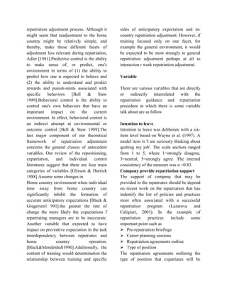 repatriation adjustment process. Although it
might seem that readjustment to the home
country might be relatively simple, and
thereby, make these different facets of
adjustment less relevant during repatriation,
Adler [1981].Predictive control is the ability
to make sense of, or predict, one's
environment in terms of (1) the ability to
predict how one is expected to behave and
(2) the ability to understand and predict
rewards and punish-mints associated with
specific behaviors [Bell & Staw
1989].Behavioral control is the ability to
control one's own behaviors that have an
important impact on the current
environment. In effect, behavioral control is
an indirect attempt at environmental or
outcome control [Bell & Staw 1989].The
last major component of our theoretical
framework of repatriation adjustment
concerns the general classes of antecedent
variables. Our review of the repositioning,
expatriation, and individual control
literatures suggest that there are four main
categories of variables [Glisson & Durrick
1988].Assume some changes in
Home country environment when individual
time away from home country can
significantly inhibit the formation of
accurate anticipatory expectations [Black &
Gregersen1 991].the greater the rate of
change the more likely the expectations f
repatriating managers are to be inaccurate.
Another variable that expected to have
impact on preventive expectation in the task
interdependency between repatriates and
home country operation.
[Black&Mendenhall1990].Additionally, the
content of training would determination the
relationship between training and specific
sides of anticipatory expectation and in-
country repatriation adjustment. However, if
training focused only on one facet, for
example the general environment, it would
be expected to be most strongly to general
repatriation adjustment perhaps at all to
interaction r work repatriation adjustment.
Variable
There are various variables that are directly
or indirectly interrelated with the
repatriation guidance and repatriation
procedure in which there is some variable
talk about are as follow
Intention to leave
Intention to leave was deliberate with a six-
item level based on Wayne et al. (1997). A
model item is 'I am seriously thinking about
quitting my job'. The scale anchors ranged
from 1 to 5, where 1=strongly disagree,
3=neutral, 5=strongly agree. The internal
consistency of the measure was α =0.83.
Company provide repatriation support
The support of company that may be
provided to the repatriates should be depend
on recent work on the repatriation that has
indentify the list of policies and practices
most often associated with a successful
repatriation program (Lazarova and
Caligiuri, 2001). In the example of
repatriation practices include some
important point such as
 Pre-repatriation briefings
 Career planning sessions
 Repatriation agreements outline
 Type of position
The repatriation agreements outlining the
type of position that expatriates will be
 