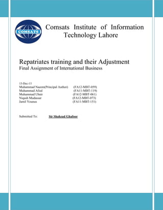 Comsats Institute of Information
Technology Lahore
Repatriates training and their Adjustment
Final Assignment of International Business
13-Dec-13
Muhammad Naeem(Principal Author) (FA12-MBT-059)
Muhammad Afzal (FA11-MBT-119)
Muhammad Ubair (FA12-MBT-061)
Niqash Mudassar (FA12-MBT-073)
Jamil Younus (FA11-MBT-151)
Submitted To: Sir Shahzad Ghafoor
 