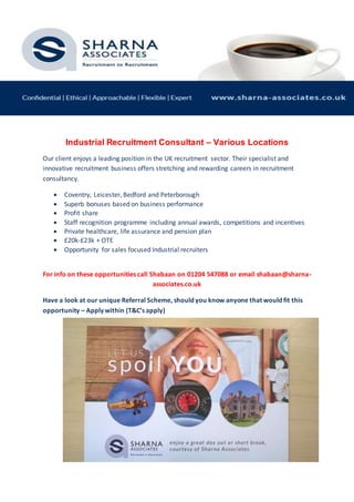 Industrial Recruitment Consultant – Various Locations
Our client enjoys a leading position in the UK recruitment sector. Their specialist and
innovative recruitment business offers stretching and rewarding careers in recruitment
consultancy.
 Coventry, Leicester, Bedford and Peterborough
 Superb bonuses based on business performance
 Profit share
 Staff recognition programme including annual awards, competitions and incentives
 Private healthcare, life assurance and pension plan
 £20k-£23k + OTE
 Opportunity for sales focused Industrial recruiters
For info on these opportunities call Shabaan on 01204 547088 or email shabaan@sharna-
associates.co.uk
Have a look at our unique Referral Scheme, should you know anyone that would fit this
opportunity – Apply within (T&C’s apply)
 