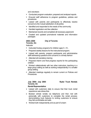 and volunteers 
 Conducted program evaluation; prepared and analyzed reports 
 Ensured staff adherence to program guidelines, policies and 
procedures 
 Liaised with parents and participants to effectively resolve 
concerns to the mutual satisfaction of all parties 
 Identified and responded to the needs of the community. 
 Handled registration and fee collection 
 Maintained records and completed all necessary paperwork 
 Created and updated promotional materials and information 
packages 
2003–2009 City of Toronto 
Toronto, On 
Instructor 
 Instructed hockey programs for children ages 5 –15 . 
 Prepared weekly lessons for the instructional program. 
 Liaised with parents, program participants and administrative 
staff addressing questions and concerns in a timely fashion 
 Attended all mandatory training 
 Prepared interim and final progress reports for the participating 
children 
 Worked collaboratively with two other instructors, teaching in a 
large group setting as well as working independently in a smaller 
group setting. 
 Attended meetings regularly to remain current on Policies and 
Procedures 
July 2004- July 2005 Ryder Truck Rentals 
Toronto, On 
Rental Representative 
· Liaised with customers daily to ensure that their truck rental 
experience was stress-free 
· Booked vehicle rentals via telephone and then met with 
personally with customers to complete the rental process; 
demonstrating truck features to renting customers to ensure 
they felt comfortable and safe. 
· Worked both independently and as part of a team 
 