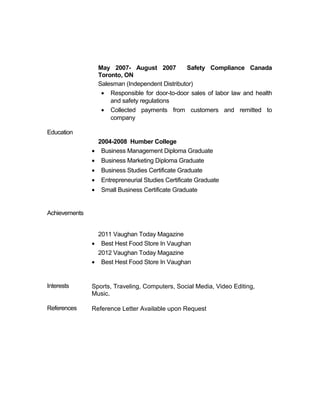 May 2007- August 2007 Safety Compliance Canada 
Toronto, ON 
Salesman (Independent Distributor) 
· Responsible for door-to-door sales of labor law and health 
and safety regulations 
· Collected payments from customers and remitted to 
company 
Education 
Achievements 
2004-2008 Humber College 
· Business Management Diploma Graduate 
· Business Marketing Diploma Graduate 
· Business Studies Certificate Graduate 
· Entrepreneurial Studies Certificate Graduate 
· Small Business Certificate Graduate 
2011 Vaughan Today Magazine 
· Best Hest Food Store In Vaughan 
2012 Vaughan Today Magazine 
· Best Hest Food Store In Vaughan 
Interests Sports, Traveling, Computers, Social Media, Video Editing, 
Music. 
References Reference Letter Available upon Request 
