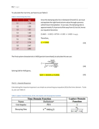 4 | P a g e
Table 3: Laplace Transformations of the Unit Impulse and Decaying Sine Functions
Table 2: Determining Rise Time
To calculate the rise time,we have touse Table 2:
The final systemcharacteristicis%OS(percent overshoot);tocalculate thiswe use:
𝜁 =
−ln(
%𝑂𝑆
100
)
√(𝜋2 + 𝑙𝑛2(
%𝑂𝑆
100
)
Solving(14) for %OS gives,
%𝑂𝑆 = 28.46% 𝑜𝑟 0.2846
Part3 – ImpulseResponse
Calculatingthe impulseresponse isassimple asconvertingourequation(4) tothe time domain. Todo
so,we use Table 3:
Since the dampingratioliesinbetween0.4and 0.3, we must
extrapolate the righthandcolumnvalue throughaprocess
calledlinearinterpolation. Inourcase, the dampingratiois
approximately71.4 percentof the wayfrom 0.3 to 0.4, hence
our equationbecomes:
(1.463 − 1.321) ∗ 0.714 + 1.321 = 1.422 = 𝜔 𝑛 𝑡 𝑟
Therefore,
𝑡 𝑟 = 0.066 (13)
(14)
(15)
 