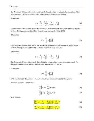 7 | P a g e
Our A matrix isdefinedasthe systemmatrix andrelatesthe state variablestothe derivativesof the
state variable. The equationsusedtofill the A matrix are shownin(28) and(29).
A becomes:
𝐴 = [
0 1
−
𝐾
𝐽
−
𝐷
𝐽
] = [
0 1
−464 −16
]
Our B matrix isdefinedasthe matrix thatrelatesthe state variablesof the systemtothe inputof the
system. The equationsusedtofill the Bmatrix are alsoshown in(28) and(29).
B becomes:
𝐵 = [
0
1
𝐽
] = [
0
0.5
]
Our C matrix isdefinedasthe matrix thatrelatesthe system’sstate variablestothe outputof the
system. The equationsusedtofill the Cmatrix are shownin(30) and (31).
C becomes:
𝐶 = [
1 0
−
𝐾
𝐽
−
𝐷
𝐽
] = [
0 1
−464 −16
]
Our D matrix isdefinedasthe matrix thatrelatesthe outputsof the systemto itsgiveninput. The
equationsusedtofill the Dmatrix are also giveninequations(30) and(31).
D becomes:
𝐷 = [
0
1
𝐽
] = [
0
0.5
]
Withequations(32-35),we may constructour state space representationof the system.
The state space model becomes:
[
𝑞̇1
𝑞̇2
] = 𝐴 ∗ [
𝑞1
𝑞2
] + 𝐵 ∗ 𝑇
[
𝑦1
𝑦2
] = 𝐶 ∗ [
𝑞1
𝑞2
] + 𝐷 ∗ 𝑇
Withnumbers,
[
𝑞̇1
𝑞̇2
] = [
0 1
−464 −16
] [
𝑞1
𝑞2
] + [
0
0.5
] 𝑇
[
𝑦1
𝑦2
] = [
1 0
−464 −16
][
𝑞1
𝑞2
] + [
0
0.5
] 𝑇
(32)
(33)
(34)
(35)
(38)
(39)
(36)
(37)
 